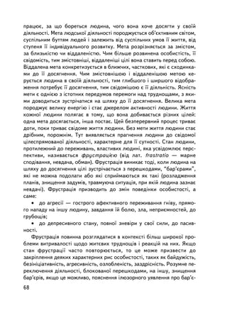 ïðàöþº, çà ùî áîðåòüñÿ ëþäèíà, ÷îãî âîíà õî÷å äîñÿãòè ó ñâî¿é
äiÿëüíîñòi. Ìåòà ëþäñüêî¿ äiÿëüíîñòi ïîðîäæóºòüñÿ îá’ºêòèâíèì ñâiòîì,
ñóñïiëüíèì áóòòÿì ëþäåé i çàëåæèòü âiä ñóñïiëüíèõ óìîâ ¿¿ æèòòÿ, âiä
ñòóïåíÿ ¿¿ iíäèâiäóàëüíîãî ðîçâèòêó. Ìåòà ðîçð³çíÿºòüñÿ çà çìiñòîì,
çà áëèçüêiñòþ ÷è âiääàëåíiñòþ. ×èì áiëüøå ðîçâèíåíà îñîáèñòiñòü, ¿¿
ñâiäîìiñòü, òèì çìiñòîâíiøi, âiääàëåíiøi öiëi âîíà ñòàâèòü ïåðåä ñîáîþ.
Âiääàëåíà ìåòà êîíêðåòèçóºòüñÿ â áëèæ÷èõ, ÷àñòêîâèõ, ÿêi º ñõîäèíêà-
ìè äî ¿¿ äîñÿãíåííÿ. ×èì çìiñòîâíiøîþ i âiääàëåíiøîþ ìåòîþ êå-
ðóºòüñÿ ëþäèíà â ñâî¿é äiÿëüíîñòi, òèì ãëèáøîãî i øèðøîãî âiäîáðà-
æåííÿ ïîòðåáóº ¿¿ äîñÿãíåííÿ, òèì ñâiäîìiøîþ º ¿¿ äiÿëüíiñòü. ßñíiñòü
ìåòè º îäíiºþ ç iñòîòíèõ ïåðåäóìîâ ïåðåìîãè íàä òðóäíîùàìè, ç ÿêè-
ìè äîâîäèòüñÿ çóñòði÷àòèñÿ íà øëÿõó äî ¿¿ äîñÿãíåííÿ. Âåëèêà ìåòà
ïîðîäæóº âåëèêó åíåðãiþ ³ ñòàº äæåðåëîì àêòèâíîñò³ ëþäèíè. Æèòòÿ
êîæíî¿ ëþäèíè ïîëÿãàº â òîìó, ùî âîíà äîáèâàºòüñÿ ð³çíèõ öiëåé:
îäíà ìåòà äîñÿãàºòüñÿ, iíøà ïîñòàº. Öåé áåçïåðåðâíèé ïðîöåñ òðèâàº
äîòè, ïîêè òðèâàº ñâiäîìå æèòòÿ ëþäèíè. Áåç ìåòè æèòòÿ ëþäèíè ñòàº
äðiáíèì, ïîðîæíiì. Òóò âèÿâëÿºòüñÿ ïðàãíåííÿ ëþäèíè äî ñâiäîìî¿
öiëåñïðÿìîâàíî¿ äiÿëüíîñòi, õàðàêòåðíå äëÿ ¿¿ ñóòíîñòi. Ñòàí ëþäèíè,
ïðîòèëåæíèé äî ïåðåæèâàíü, âëàñòèâèõ ëþäèíi, ÿêà óñâiäîìëþº ïåðñ-
ïåêòèâè, íàçèâàºòüñÿ ôðóñòðàöiºþ (â³ä ëàò. frastratio — ìàðíå
ñïîäiâàííÿ, íåâäà÷à, îáìàí). Ôðóñòðàöiÿ âèíèêàº òîä³, êîëè ëþäèíà íà
øëÿõó äî äîñÿãíåííÿ öiëi çóñòði÷àºòüñÿ ç ïåðåøêîäàìè, “áàð’ºðàìè”,
ÿêi íå ìîæíà ïîäîëàòè àáî ÿêi ñïðèéìàþòüñÿ ÿê òàêi (ðîçëàäæåííÿ
ïëàíiâ, çíèùåííÿ çàäóìiâ, òðàâìóþ÷à ñèòóàöiÿ, ïðè ÿêié ëþäèíà çàçíàº
íåâäà÷³). Ôðóñòðàöiÿ ïðèçâîäèòü äî çìií ïîâåäiíêè îñîáèñòîñòi, à
ñàìå:
   • äî àãðåñi¿ — ãîñòðîãî àôåêòèâíîãî ïåðåæèâàííÿ ãíiâó, ïðÿìî-
ãî íàïàäó íà iíøó ëþäèíó, çàâäàííÿ ¿é áîëþ, çëà, íåïðèºìíîñòåé, äî
ãðóáîù³â;
   • äî äåïðåñèâíîãî ñòàíó, ïîâíî¿ çíåâiðè ó ñâî¿ ñèëè, äî ïàñèâ-
íîñò³.
   Ôðóñòðàöiÿ ïîâèííà ðîçãëÿäàòèñÿ â êîíòåêñòi áiëüø øèðîêî¿ ïðî-
áëåìè âèòðèâàëîñòi ùîäî æèòºâèõ òðóäíîùiâ i ðåàêöié íà íèõ. ßêùî
ñòàí ôðóñòðàöi¿ ÷àñòî ïîâòîðþºòüñÿ, òî öå ìîæå ïðèçâåñòè äî
çàêðiïëåííÿ äåÿêèõ õàðàêòåðíèõ ðèñ îñîáèñòîñòi, òàêèõ ÿê áàéäóæiñòü,
áåçiíiöiàòèâíiñòü, àãðåñèâíiñòü, îçëîáëåíiñòü, çàçäðiñíiñòü. Ðîçóìíå ïå-
ðåêëþ÷åííÿ äiÿëüíîñòi, áëîêîâàíî¿ ïåðåøêîäàìè, íà iíøó, çíèùåííÿ
áàð’ºðiâ, ÿêùî öå ìîæëèâî, ïîÿñíåííÿ iëþçîðíîãî óÿâëåííÿ ïðî áàð’º-
68
 