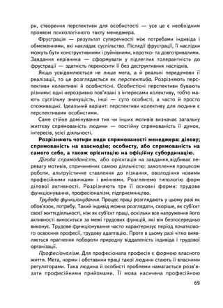 ðè, ñòâîðåííÿ ïåðñïåêòèâè äëÿ îñîáèñòîñòi — óñå öå º íåîáõiäíèì
ïðîÿâîì ïñèõîëîãi÷íîãî òàêòó ìåíåäæåðà.
   Ôðóñòðàöiÿ — ðåçóëüòàò ñóïåðå÷íîñò³ ìiæ ïîòðåáàìè iíäèâiäà i
îáìåæåííÿìè, ÿêi íàêëàäàº ñóñïiëüñòâî. Ïiñëÿäi¿ ôðóñòðàöi¿, ¿¿ íàñëiäêè
ìîæóòü áóòè êîíñòðóêòèâíèìè i ðóéíiâíèìè, êîðîòêî- òà äîâãîòðèâàëèìè.
Çàâäàííÿ êåðiâíèêà — ñôîðìóâàòè ó ïiäëåãëèõ òîëåðàíòíiñòü äî
ôðóñòðàöi¿ — çäàòíiñòü ïåðåíîñèòè ¿¿ áåç äåñòðóêòèâíèõ íàñëiäêiâ.
   ßêùî óñâiäîìëþºòüñÿ íå ëèøå ìåòà, à é ðåàëüíi ïåðåäóìîâè ¿¿
ðåàëiçàöi¿, òî öå ðîçãëÿäàºòüñÿ ÿê ïåðñïåêòèâà. Ðîçðiçíÿþòü ïåðñ-
ïåêòèâè êîëåêòèâíi é îñîáèñòiñíi. Îñîáèñòiñíi ïåðñïåêòèâè áóâàþòü
ðiçíèìè: îäíi íåðîçðèâíî ïîâ’ÿçàíi ç iíòåðåñàìè êîëåêòèâó, òîáòî ìà-
þòü ñóñïiëüíó çíà÷óùiñòü, iíøi — ñóòî îñîáèñòi, à ÷àñòî é ïðîñòî
ñïîæèâàöüêi. Iäåàëüíèé âàðiàíò: ïåðñïåêòèâè êîëåêòèâó äëÿ ëþäèíè º
ïåðñïåêòèâàìè îñîáèñòèìè.
   Ñàìå ñòiéêå äîìiíóâàííÿ òèõ ÷è iíøèõ ìîòèâiâ âèçíà÷àº çàãàëüíó
æèòòºâó ñïðÿìîâàíiñòü ëþäèíè — ïîñòiéíó ñïðÿìîâàíiñòü ¿¿ äóìîê,
iíòåðåñiâ, óñiº¿ äiÿëüíîñòi.
   Ðîçðiçíÿþòü ÷îòèðè âèäè ñïðÿìîâàíîñòi ìåíåäæåðà: äiëîâó;
ñïðÿìîâàíiñòü íà âçàºìîäiþ; îñîáèñòó, àáî ñïðÿìîâàíiñòü íà
ñàìîãî ñåáå, à òàêîæ îðiºíòàöiþ íà îôiöiéíó ñóáîðäèíàöiþ.
   Äiëîâà ñïðÿìîâàíiñòü, àáî îðiºíòàöiÿ íà çàâäàííÿ, âiäáèâàº ïå-
ðåâàãó ìîòèâiâ, ñïðè÷èíåíèõ ñàìîþ äiÿëüíiñòþ: çàõîïëåííÿ ïðîöåñîì
ðîáîòè, àëüòðó¿ñòè÷íå ñòàâëåííÿ äî ïiçíàííÿ, îâîëîäiííÿ íîâèìè
ïðîôåñiéíèìè íàâè÷êàìè i âìiííÿìè. Ðîçãëÿíåìî òèïîëîãiþ ôîðì
äiëîâî¿ àêòèâíîñòi. Ðîçð³çíÿþòü òðè ¿¿ îñíîâíi ôîðìè: òðóäîâå
ôóíêöiîíóâàííÿ, ïðîôåñiîíàëiçì, ïiäïðèºìíèöòâî.
   Òðóäîâå ôóíêöiîíóâàííÿ. Ïðîöåñ ïðàöi ðîçãëÿäàþòü ó öüîìó ðàç³ ÿê
îáîâ’ÿçîê, ïîòðåáó. Òàêèé iíäèâiä ìîæíà ðîçãëÿäàòè, ñêîðiøå, ÿê ñóá’ºêò
ñâîº¿ æèòòºäiÿëüíîñòi, íiæ ÿê ñóá’ºêò ïðàöi, îñêiëüêè âñå íàïðóæåííÿ éîãî
àêòèâíîñòi âèíîñèòüñÿ çà ìåæi òðóäîâèõ ôóíêöié, ÿêi â³í áåçïîñåðåäíüî
âèêîíóº. Òðóäîâå ôóíêöiîíóâàííÿ ÷àñòî õàðàêòåðèçóº ïåðiîä ïî÷àòêîâî-
ãî îñâîºííÿ ïðîôåñi¿, òðóäîâó àäàïòàöiþ. Ïðîòå â öüîìó ðàç³ ÷iòêî âèÿâ-
ëÿºòüñÿ ïðàãíåííÿ ïîáîðîòè ïðèðîäíó âiääàëåíiñòü iíäèâiäà i òðóäîâî¿
îðãàíiçàöi¿.
   Ïðîôåñiîíàëiçì. Äëÿ ïðîôåñiîíàëà ïðîôåñiÿ º ôîðìîþ âëàñíîãî
æèòòÿ. Ìåòà, íîðìè i îáñòàâèíè ïðàöi òàêî¿ ëþäèíè ñòàþòü ¿¿ âëàñíèìè
ðåãóëÿòîðàìè. Òàêà ëþäèíà é îñîáèñòi ïðîáëåìè íàìàãàºòüñÿ ðîçâ’ÿ-
çàòè ïðîôåñiéíèìè ïðèéîìàìè. ¯¿ ìîâà íàñè÷åíà ïðîôåñiéíîþ
                                                                      69
 