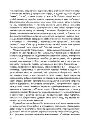 òåðìiíîëîãiºþ, ñïåöèôi÷íèì æàðãîíîì. Âîíà º iñòèííèì ñóá’ºêòîì ïðàöi,
¿¿ àêòèâíiñòü âòiëåíà ó ïðîôåñiéíié ñôåði, ó âiäðèâi âiä ÿêî¿ ëþäèíà
“÷àõíå”, “ãàñíå”, âòðà÷àº iíòåðåñ äî æèòòÿ. Îñîáëèâî ñêëàäíi æèòòºâi
êîëiçi¿ âèíèêàþòü ó ïðîôåñiîíàëiâ, òðóäîâà äiÿëüíiñòü ÿêèõ ïîâ’ÿçàíà ç
ôiçiîëîãi÷íèìè îáìåæåííÿìè (ëüîò÷èêè, ñïîðòñìåíè, àðòèñòè áàëåòó
òà ií.). Ïðîôåñiîíàëè, ó òî÷íîìó çíà÷åííi öüîãî ñëîâà, òðèìàþòü
ïðîôåñiþ íà ñâî¿õ ïëå÷àõ, iäåíòèôiêîâàíi ç íåþ. Îáðàç ïðîôåñi¿ iñíóº
çàâäÿêè ïðîôåñiîíàëó — æèâîìó ¿¿ âòiëåííþ. Ïðîôåñiîíàëiçì — öå
ôîðìà ñàìîâèçíà÷åííÿ iíäèâiäà ÷åðåç òðóäîâó äiÿëüíiñòü. Ñòàâøè ïðî-
ôåñiîíàëîì-ìàéñòðîì, ëþäèíà çâiëüíÿºòüñÿ âiä òèðàíi¿ òðóäîâî¿ îðãà-
íiçàöi¿. Âèðîáëÿºòüñÿ ñâîºðiäíèé îñîáèñòiñíèé òèï, ÿêèé çóñòði÷àºòüñÿ
â ëiòåðàòóði — “áóõãàëòåð”, “âiäïîâiäàëüíèé ïðàöiâíèê”, “âiéñüêîâà
êiñòî÷êà” òîùî. Ñàìå òóò ó íàé÷èñò³øîìó âèãëÿäi ìîæíà ñïîñòåðiãàòè
“iíäèâiäóàëüíèé ñòèëü äiÿëüíîñòi”, “äiëîâèé ïî÷åðê” i ò. ³í.
    Ïiäïðèºìíèöòâî. Ïiäïðèºìåöü — òâîðåöü âëàñíî¿ ñïðàâè. Â³í ìîæå
ñòâîðèòè ÿê íîâó ïðîôåñiþ, òàê ³ öiëó ãàëóçü ó âæå iñíóþ÷èõ ïðîôåñiÿõ
(íàïðèêëàä, ðîçðàõóíêè çà äîïîìîãîþ êðåäèòíèõ êàðòîê, åëåêòðîííà
ïîøòà i ò. ³í.). Ïiäïðèºìåöü, ïîäiáíî äî âèíàõiäíèêà, äiº â óìîâàõ
âåëèêî¿ íåâèçíà÷åíîñòi. Â³í ñòâîðþº îðãàíiçàöiþ, ÿêà º ñèíòåçîì íî-
âèõ iäåé, òåõíîëîãié, ëþäåé, ìàòåðiàëüíèõ ðåñóðñiâ. Ïiäïðèºìåöü —
òâîðåöü ïðîôåñiéíèõ îðãàíiçàöié, íîâèõ ïðîôåñié. Âií — ñîöiàëüíèé
iííîâàòîð. Ïiäïðèºìåöü — îáîâ’ÿçêîâèé íîâàòîð. Ðîáîòà ç ëþäüìè —
öå ïðîâ³äíèé, ÿêùî íå îñíîâíèé, çìiñò äiÿëüíîñòi ïiäïðèºìöÿ: ñàìå ¿ì
âií ïîâèíåí äîâåñòè æèòòºäiÿëüíiñòü ñâîãî çàäóìó, éîãî ôiíàíñîâó
ñïðîìîæíiñòü; âèáðàòè iíâåñòîðiâ, ÿêi ïiäõîäÿòü çà õàðàêòåðîì i ìàíåðîþ
âåñòè ñïðàâè; äîáðàòè êîìïåòåíòíèõ ñïåöiàëiñòiâ ç êîæíîãî íàïðÿìêó
ðîáîòè, âiäïîâiäíèõ “âèêîíàâöiâ êîæíî¿ ðîëi”, êîíòðîëþâàòè i êîðèãó-
âàòè äiÿëüíiñòü ñâîº¿ êîìàíäè. Êåðiâíèê ç äîìiíóþ÷îþ îðiºíòàöiºþ íà
çàâäàííÿ º iñòèííèì ñóá’ºêòîì ïðàöi, i éîãî àêòèâíiñòü âòiëåíà ó
ïðîôåñiéíié ñôåði. ßê ïðàâèëî, òàêà ëþäèíà îðiºíòóºòüñÿ íà ñïiâïðàöþ
ç êîëåêòèâîì i äîñÿãàº íàéáiëüøî¿ ïðîäóêòèâíîñòi ïðàöi ïiäëåãëèõ,
íàìàãàºòüñÿ îá´ðóíòîâàíî äîâåñòè ñâîþ òî÷êó çîðó, ÿêó ââàæàº êî-
ðèñíîþ äëÿ âèêîíàííÿ çàâäàííÿ.
    Ñïðÿìîâàíiñòü íà âçàºìîäiþ âèçíà÷àþòü òîä³, êîëè â÷èíêè ëþäè-
íè âèçíà÷àþòüñÿ ¿¿ ïîòðåáîþ ó ñïiëêóâàííi, ïðàãíåííÿì ïiäòðèìóâàòè
äîáði ñòîñóíêè ç êîëåãàìè. Òàêèé ïðàö³âíèê âèÿâëÿº iíòåðåñ äî ñï³ëüíî¿
äiÿëüíîñòi, õî÷à é íå çàâæäè ñïðèÿº óñïiøíîìó âèêîíàííþ çàâäàííÿ, i
éîãî ôàêòè÷íà äîïîìîãà ìîæå áóòè ìiíiìàëüíîþ. Îñîáëèâî âàæëèâî,
70
 