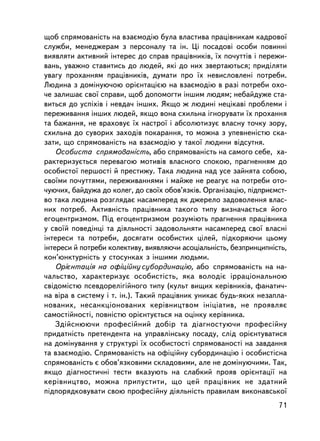 ùîá ñïðÿìîâàíiñòü íà âçàºìîäiþ áóëà âëàñòèâà ïðàö³âíèêàì êàäðîâî¿
ñëóæáè, ìåíåäæåðàì ç ïåðñîíàëó òà ií. Öi ïîñàäîâi îñîáè ïîâèííi
âèÿâëÿòè àêòèâíèé iíòåðåñ äî ñïðàâ ïðàö³âíèêiâ, ¿õ ïî÷óòòiâ i ïåðåæè-
âàíü, óâàæíî ñòàâèòèñü äî ëþäåé, ÿê³ äî íèõ çâåðòàþòüñÿ; ïðèä³ëÿòè
óâàãó ïðîõàííÿì ïðàö³âíèêiâ, äóìàòè ïðî ¿õ íåâèñëîâëåíi ïîòðåáè.
Ëþäèíà ç äîìiíóþ÷îþ îðiºíòàöiºþ íà âçàºìîäiþ â ðàç³ ïîòðåáè îõî-
÷å çàëèøàº ñâî¿ ñïðàâè, ùîá äîïîìîãòè iíøèì ëþäÿì; íåáàéäóæå ñòà-
âèòüñÿ äî óñïiõiâ i íåâäà÷ ³íøèõ. ßêùî æ ëþäèíi íåöiêàâi ïðîáëåìè i
ïåðåæèâàííÿ iíøèõ ëþäåé, ÿêùî âîíà ñõèëüíà iãíîðóâàòè ¿õ ïðîõàííÿ
òà áàæàííÿ, íå âðàõîâóº ¿õ íàñòðî¿ i àáñîëþòèçóº âëàñíó òî÷êó çîðó,
ñõèëüíà äî ñóâîðèõ çàõîä³â ïîêàðàííÿ, òî ìîæíà ç óïåâíåíiñòþ ñêà-
çàòè, ùî ñïðÿìîâàíiñòü íà âçàºìîäiþ ó òàêî¿ ëþäèíè â³äñóòíÿ.
    Îñîáèñòà ñïðÿìîâàíiñòü, àáî ñïðÿìîâàíiñòü íà ñàìîãî ñåáå, õà-
ðàêòåðèçóºòüñÿ ïåðåâàãîþ ìîòèâiâ âëàñíîãî ñïîêîþ, ïðàãíåííÿì äî
îñîáèñòî¿ ïåðøîñòi é ïðåñòèæó. Òàêà ëþäèíà íàä óñå çàéíÿòà ñîáîþ,
ñâî¿ìè ïî÷óòòÿìè, ïåðåæèâàííÿìè i ìàéæå íå ðåàãóº íà ïîòðåáè îòî-
÷óþ÷èõ, áàéäóæà äî êîëåã, äî ñâî¿õ îáîâ’ÿçêiâ. Îðãàíiçàöiþ, ïiäïðèºìñò-
âî òàêà ëþäèíà ðîçãëÿäàº íàñàìïåðåä ÿê äæåðåëî çàäîâîëåííÿ âëàñ-
íèõ ïîòðåá. Àêòèâíiñòü ïðàö³âíèêà òàêîãî òèïó âèçíà÷àºòüñÿ éîãî
åãîöåíòðèçìîì. Ïiä åãîöåíòðèçìîì ðîçóìiþòü ïðàãíåííÿ ïðàö³âíèêà
ó ñâî¿é ïîâåäiíöi òà äiÿëüíîñòi çàäîâîëüíÿòè íàñàìïåðåä ñâî¿ âëàñíi
iíòåðåñè òà ïîòðåáè, äîñÿãàòè îñîáèñòèõ öiëåé, ïiäêîðÿþ÷è öüîìó
iíòåðåñè é ïîòðåáè êîëåêòèâó, âèÿâëÿþ÷è àñîöiàëüíiñòü, áåçïðèíöèïíiñòü,
êîí’þíêòóðíiñòü ó ñòîñóíêàõ ç iíøèìè ëþäüìè.
    Îðiºíòàöiÿ íà îôiöiéíó ñóáîðäèíàöiþ, àáî ñïðÿìîâàíiñòü íà íà-
÷àëüñòâî, õàðàêòåðèçóº îñîáèñòiñòü, ÿêà âîëîäiº iððàöiîíàëüíîþ
ñâiäîìiñòþ ïñåâäîðåëiãiéíîãî òèïó (êóëüò âèùèõ êåðiâíèêiâ, ôàíàòè÷-
íà âiðà â ñèñòåìó i ò. ³í.). Òàêèé ïðàö³âíèê óíèêàº áóäü-ÿêèõ íåçàïëà-
íîâàíèõ, íåñàíêöiîíîâàíèõ êåð³âíèöòâîì iíiöiàòèâ, íå ïðîÿâëÿº
ñàìîñòiéíîñòi, ïîâíiñòþ îðiºíòóºòüñÿ íà îöiíêó êåðiâíèêà.
    Çäiéñíþþ÷è ïðîôåñiéíèé äîáið òà äiàãíîñòóþ÷è ïðîôåñiéíó
ïðèäàòíiñòü ïðåòåíäåíòà íà óïðàâëiíñüêó ïîñàäó, ñëiä îðiºíòóâàòèñÿ
íà äîìiíóâàííÿ ó ñòðóêòóði ¿õ îñîáèñòîñòi ñïðÿìîâàíîñòi íà çàâäàííÿ
òà âçàºìîäiþ. Ñïðÿìîâàíiñòü íà îôiöiéíó ñóáîðäèíàöiþ i îñîáèñòiñíà
ñïðÿìîâàíiñòü º îáîâ’ÿçêîâèìè ñêëàäîâèìè, àëå íå äîìiíóþ÷èìè. Òàê,
ÿêùî äiàãíîñòè÷íi òåñòè âêàçóþòü íà ñëàáêèé ïðîÿâ îðiºíòàöi¿ íà
êåð³âíèöòâî, ìîæíà ïðèïóñòèòè, ùî öåé ïðàö³âíèê íå çäàòíèé
ïiäïîðÿäêîâóâàòè ñâîþ ïðîôåñiéíó äiÿëüíiñòü ïðàâèëàì âèêîíàâñüêî¿
                                                                    71
 