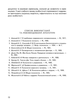 äèñöèïëiíè òà âêàçiâêàì êåðiâíèöòâà, ñõèëüíèé äî êîíôëiêòiâ ³ç êåð³â-
íèöòâîì. Ó ðàçi ñëàáêîãî ïðîÿâó îñîáèñòiñíî¿ ñïðÿìîâàíîñòi êàäðîâè-
êè ïðîãíîçóþòü ñîöiàëüíó íåçðiëiñòü, iíôàíòèëüíiñòü òà iíøi íåãàòèâíi
ðèñè îñîáèñòîñòi.




                  ÑÏÈÑÎÊ ÂÈÊÎÐÈÑÒÀÍÎ¯
              ÒÀ ÐÅÊÎÌÅÍÄÎÂÀÍÎ¯ ËIÒÅÐÀÒÓÐÈ

 1. Àíàíüåâ Á. Ã. Î ïðîáëåìàõ ñîâðåìåííîãî ÷åëîâåêîçíàíèÿ. — Ì., 1977.
 2. Àñìîëîâ À. Ã. Ïñèõîëîãèÿ ëè÷íîñòè. — Ì., 1990.
 3. Áàòóåâ À. Ñ., Ñîêîëîâà Ë. Â. Î ñîîòíîøåíèè áèîëîãè÷åñêîãî è ñîöèàëü-
    íîãî â ïðèðîäå ÷åëîâåêà. // Âîïð. ïñèõîëîãèè. — 1994. — ¹ 1.
 4. Áîãîñëîâñêèé Â. Â. Îáùàÿ ïñèõîëîãèÿ. — Ì., 1981.
 5. Âîëêîâ È. Ï. Ðóêîâîäèòåëþ î ÷åëîâå÷åñêîì ôàêòîðå. — Ë., 1989.
 6. Äèçåë Ïîë Ì., Ìàê-Êèíëè Ðàíüÿí. Ïîâåäåíèå ÷åëîâåêà â îðãàíèçàöèè. —
    Ì., 1993.
 7. Êîâàëåâ Â. È. Ìîòèâû ïîâåäåíèÿ è äåÿòåëüíîñòè. — Ì., 1988.
 8. Êðåãåð Î., Òüþñîí Äæ. Òèïû ëþäåé è áèçíåñ. — Ì., 1995.
 9. Ëåáåäåâ Â. È. Ïñèõîëîãèÿ è óïðàâëåíèå. — Ì., 1990.
10. Ìàðòûíîâ Ñ. Ä. Ïðîôåññèîíàëû â óïðàâëåíèè. — Ë., 1991.
11. Îáîçîâ Í. Í. Ïñèõîëîãèÿ âçðîñëîãî ÷åëîâåêà. — Ë., 1991.
12. Îáîçîâ Í. Í., Ù¸êèí Ã. Â. Ïñèõîëîãèÿ ðàáîòû ñ ëþäüìè. — Ê., 1999.
13. Ïåòðîâñêèé À. Â. Îáùàÿ ïñèõîëîãèÿ. — Ì., 1995.
14. Ôèëèïïîâ À. Â. Ðàáîòà ñ êàäðàìè: Ïñèõîëîãè÷åñêèé àñïåêò. — Ì., 1990.




72
 