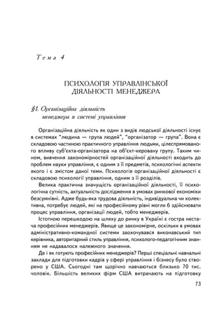 Òåìà 4



             ÏÑÈÕÎËÎÃIß ÓÏÐÀÂËIÍÑÜÊÎ¯
               ÄIßËÜÍÎÑÒI ÌÅÍÅÄÆÅÐÀ

§1. Îðãàíiçàöiéíà äiÿëüíiñòü
    ìåíåäæåðà â ñèñòåìi óïðàâëiííÿ

   Îðãàíiçàöiéíà äiÿëüíiñòü ÿê îäèí ç âèäiâ ëþäñüêî¿ äiÿëüíîñòi iñíóº
â ñèñòåìàõ “ëþäèíà — ãðóïà ëþäåé”, “îðãàíiçàòîð — ãðóïà”. Âîíà º
ñêëàäîâîþ ÷àñòèíîþ ïðàêòè÷íîãî óïðàâëiííÿ ëþäüìè, öiëåñïðÿìîâàíî-
ãî âïëèâó ñóá’ºêòà-îðãàíiçàòîðà íà îá’ºêò-êåðîâàíó ãðóïó. Òàêèì ÷è-
íîì, âèâ÷åííÿ çàêîíîìiðíîñòåé îðãàíiçàöiéíî¿ äiÿëüíîñòi âõîäèòü äî
ïðîáëåì íàóêè óïðàâëiííÿ, º îäíèì ç ¿¿ ïðåäìåòiâ, ïñèõîëîãi÷íi àñïåêòè
ÿêîãî i º çìiñòîì äàíî¿ òåìè. Ïñèõîëîãiÿ îðãàíiçàöiéíî¿ äiÿëüíîñòi º
ñêëàäîâîþ ïñèõîëîãi¿ óïðàâëiííÿ, îäíèì ç ¿¿ ðîçäiëiâ.
   Âåëèêà ïðàêòè÷íà çíà÷óùiñòü îðãàíiçàöiéíî¿ äiÿëüíîñòi, ¿¿ ïñèõî-
ëîãi÷íà ñóòíiñòü, àêòóàëüíiñòü äîñëiäæåííÿ â óìîâàõ ðèíêîâî¿ åêîíîìiêè
áåçñóìíiâí³. Àäæå áóäü-ÿêà òðóäîâà äiÿëüíiñòü, iíäèâiäóàëüíà ÷è êîëåê-
òèâíà, ïîòðåáóº ëþäåé, ÿêi íà ïðîôåñiéíîìó ðiâíi ìîãëè á çäiéñíþâàòè
ïðîöåñ óïðàâëiííÿ, îðãàíiçàöi¿ ëþäåé, òîáòî ìåíåäæåðiâ.
   ²ñòîòíîþ ïåðåøêîäîþ íà øëÿõó äî ðèíêó â Óêðà¿íi º ãîñòðà íåñòà-
÷à ïðîôåñiéíèõ ìåíåäæåðiâ. ßâèùå öå çàêîíîìiðíå, îñêiëüêè â óìîâàõ
àäìiíiñòðàòèâíî-êîìàíäíî¿ ñèñòåìè çàîõî÷óâàâñÿ âèêîíàâñüêèé òèï
êåðiâíèêà, àâòîðèòàðíèé ñòèëü óïðàâëiííÿ, ïñèõîëîãî-ïåäàãîãi÷íèì çíàí-
íÿì íå íàäàâàëîñÿ íàëåæíîãî çíà÷åííÿ.
   Äå i ÿê ãîòóþòü ïðîôåñiéíèõ ìåíåäæåðiâ? Ïåðøi ñïåöiàëüíi íàâ÷àëüíi
çàêëàäè äëÿ ïiäãîòîâêè êàäðiâ ó ñôåði óïðàâëiííÿ i áiçíåñó áóëî ñòâî-
ðåíî ó ÑØÀ. Ñüîãîäíi òàì ùîði÷íî íàâ÷àþòüñÿ áëèçüêî 70 òèñ.
÷îëîâiê. Áiëüøiñòü âåëèêèõ ôiðì ÑØÀ âèòðà÷àþòü íà ïiäãîòîâêó
                                                                   73
 
