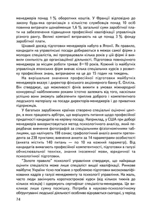 ìåíåäæåðiâ ïîíàä 1 % îáîðîòíèõ êîøòiâ. Ó Ôðàíöi¿ âiäïîâiäíî äî
çàêîíó áóäü-ÿêà îðãàíiçàöiÿ ç ê³ëüê³ñòþ ñëóæáîâöiâ ïîíàä 10 îñiá
ïîâèííà âèòðà÷àòè ùîíàéìåíøå 1,6 % çàãàëüíî¿ ñóìè çàðîáiòíî¿ ïëà-
òè íà çàáåçïå÷åííÿ ïiäâèùåííÿ ïðîôåñiéíî¿ êâàëiôiêàöi¿ óïðàâëiíöiâ
ðiçíîãî ðàíãó. Âåëèêi êîìïàíi¿ âèòðà÷àþòü íà öå ïîíàä 3 % ôîíäó
çàðîáiòíî¿ ïëàòè.
   Öiêàâèé äîñâiä ïiäãîòîâêè ìåíåäæåðiâ íàáóòî â ßïîíi¿. ßê ïðàâèëî,
êàíäèäàòè íà óïðàâëiíñüêi ïîñàäè äîáèðàþòüñÿ â ìåæàõ ñàìî¿ ôiðìè ç
ìîëîäèõ ñïåöiàëiñòiâ, ÿêi ïðîïðàöþâàëè êiëüêà ðîêiâ ó öié ôiðìi é âèÿ-
âèëè ñõèëüí³ñòü äî îðãàíiçàöiéíî¿ äiÿëüíîñòi. Ïiäãîòîâêà ïîâíîöiííîãî
ìåíåäæåðà çà ìiñöåì ðîáîòè òðèâàº 8–10 ðîêiâ. Êîæíèé iç ìàéáóòíiõ
óïðàâëiíöiâ ÿïîíñüêèõ ôiðì âèâ÷àº êiëüêà ñïåöiàëüíèõ êóðñiâ ç ðîçâèò-
êó ïðîôåñiéíèõ çíàíü, âèòðà÷àþ÷è íà öå äî 15 ãîäèí íà òèæäåíü.
   Íà âèðiøàëüíå çíà÷åííÿ ïðîôåñiéíî¿ ïiäãîòîâêè ìàéáóòíiõ
ìåíåäæåðiâ âêàçóº i äèðåêòîð ôiíñüêîãî àêöiîíåðíîãî áàíêó Å. Îëëiëà.
Âií ñòâåðäæóº, ùî ìîæëèâîñòi ôiíiâ âèæèòè â óìîâàõ ìiæíàðîäíî¿
êîíêóðåíöi¿ íàéáëèæ÷èìè ðîêàìè ³ñòîòíî çàëåæàòü âiä òîãî, íàñêiëüêè
óñïiøíî âîíè çìîæóòü çàáåçïå÷èòè ïðèïëèâ äîáðîãî i êîìïåòåíòíîãî
ëþäñüêîãî ìàòåðiàëó íà ïîñàäè äèðåêòîðiâ-ìåíåäæåðiâ i äî ïðèâàòíèõ
ïiäïðèºìöiâ.
   Ó áàãàòüîõ çàðóá³æíèõ êðà¿íàõ ñòâîðåíî ñïåöiàëüíi îöiíî÷íi öåíò-
ðè, â ÿêèõ ïðàöþþòü àðáiòðè, ùî âèðiøóþòü ïèòàííÿ ùîäî ïðîôåñiéíî¿
ïðèäàòíîñò³ êàíäèäàòiâ íà êåðiâíó ïîñàäó. Íàïðèêëàä, ó ÑØÀ ïðè äîáîði
ìåíåäæåðiâ âèêîðèñòîâóºòüñÿ ìåòîä ïñèõîëîãi÷íîãî àíàëiçó, ÿêèé ïå-
ðåäáà÷àº âèâ÷åííÿ ôîòîãðàôié çà ñïåöiàëüíèìè ôiçiîãíîìi÷íèìè òàá-
ëèöÿìè, ùî íàë³÷óþòü 198 îçíàê; ãðàôîëîãi÷íèé àíàëiç àíêåòè ïðåòåí-
äåíòà çà 238 ïóíêòàìè; âèâ÷åííÿ àíêåòè çà 14 ïàðàìåòðàìè îñîáèñòîñòi
(àíêåòà ìiñòèòü 140 ïèòàíü — ïî 10 íà êîæíèé ïàðàìåòð). Âiä
êàíäèäàòiâ âèìàãàþòü ïðîôåñiéíî¿ êîìïåòåíòíîñò³, ïiäãîòîâêè â ãàëóçi
îá÷èñëþâàëüíî¿ òåõíiêè, çíàííÿ iíîçåìíî¿ ìîâè, þðèäè÷íî¿ òà
ïñèõîëîãi÷íî¿ ïiäãîòîâêè.
   “Çîëîòå ïðàâèëî” ïñèõîëîãi¿ óïðàâëiííÿ ñòâåðäæóº, ùî íàéêðàùå
îöiíèòè ñïåöiàëiñòà ìîæå ëèøå ñïåöiàëiñò âèùî¿ êâàëiôiêàöi¿. Ðèíêîâå
ìàéáóòíº Óêðà¿íè òiñíî ïîâ’ÿçàíå ç ïðîáëåìîþ ïiäãîòîâêè âèñîêîêâàëiôi-
êîâàíèõ êàäðiâ ó ãàëóçi ìåíåäæìåíòó òà ïñèõîëîãi¿ óïðàâëiííÿ. Íà æàëü,
÷àñòî ëþäè çàêií÷óþòü êîðîòêîñòðîêîâi êóðñè (âiä êiëüêîõ òèæíiâ äî
êiëüêîõ ìiñÿöiâ) i îäåðæóþòü ñåðòèôiêàò ñïåöiàëiñòà-ìåíåäæåðà. Öå âè-
êëèêàº ëèøå ñóìíó ïîñìiøêó. Ïîòðåáà â íàóêîâî-ïñèõîëîãi÷íîìó
îá´ðóíòóâàííi ëþäñüêî¿ äiÿëüíîñòi îñîáëèâî âiä÷óâàºòüñÿ ñüîãîäíi, ó ïåðiîä
74
 