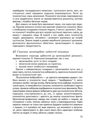 ïåðåáóäîâè ãîñïîäàðñüêîãî ìåõàíiçìó i ñóñï³ëüíîãî æèòòÿ, çìií, ÿêi
ñòîñóþòüñÿ ñàìî¿ ñåðöåâèíè ëþäñüêèõ âçàºìîâiäíîñèí. Ïîòÿã äî
ïñèõîëîãi÷íèõ çíàíü âåëè÷åçíèé. Ïñèõîëîãiÿ ïîñòóïîâî ïåðåòâîðþºòüñÿ
iç ñóòî àêàäåìi÷íîãî çíàííÿ íà íàóêîâî-ïðàêòè÷íó äèñöèïëiíó, æèòòºâî
âàæëèâó i ïîòðiáíó áàãàòüîì ëþäÿì.
    Äëÿ ëþäèíè íå ìîæå áóòè âàæëèâiøî¿ íàóêè, íiæ íàóêà ïðî ëþäè-
íó. Íàóêîâå âèâ÷åííÿ ïñèõiêè ìàº âàæëèâå òåîðåòè÷íå çíà÷åííÿ. Âîíî
º íåîáõiäíîþ ñêëàäîâîþ ïiçíàííÿ ëþäèíè, ¿¿ æèòòÿ i äiÿëüíîñòi. Çíàí-
íÿ ïñèõîëîãi¿ ïîòðiáíî äëÿ âñiõ ãàëóçåé ñóñïiëüíî¿ ïðàêòèêè, ñêðiçü, äå
æèâóòü i ïðàöþþòü ëþäè. Â êîæíié ç íèõ òðåáà çíàòè ïñèõîëîãiþ
ëþäåé, óðàõîâóâàòè, çìiíþâàòè i ðîçâèâàòè âiäïîâiäíî äî ïîòðåá
ñóñïiëüñòâà. Çíàííÿ ëþäåé â óìîâàõ âèðîáíè÷î¿ äiÿëüíîñòi äîïîìàãàº
ðîçïîäiëÿòè ôóíêöiîíàëüíi îáîâ’ÿçêè, îðãàíiçîâóâàòè ¿õ ïðàöþ,
ïiäâèùóâàòè ïðîäóêòèâíiñòü.

§2. Ñòðóêòóðà îðãàíiçàöiéíèõ çäiáíîñòåé ìåíåäæåðà
    Âèçíà÷àþ÷è ñòðóêòóðó çäiáíîñòåé äî îðãàíiçàöiéíî¿ äiÿëüíîñòi,
âiäîìèé ïñèõîëîã Ë. Óìàíñüêèé âèîêðåìëþº òàê³ ç íèõ:
    • îðãàíiçàöiéíå ÷óòòÿ òà éîãî ñêëàäîâi;
    • åìïàòè÷íèé âïëèâ êåðiâíèêà íà ïiäëåãëèõ;
    • âîëüîâi ÿêîñòi îñîáèñòîñòi ìåíåäæåðà.
    Îäíiºþ ç íàéâàæëèâiøèõ ñêëàäîâèõ º îðãàíiçàöiéíå ÷óòòÿ, ÿêå, ó
ñâîþ ÷åðãó, ì³ñòèòü ïñèõîëîãi÷íó âèáiðêîâiñòü, ïðàêòè÷íî-ïñèõîëîãi÷íèé
ðîçóì òà ïñèõîëîãi÷íèé òàêò.
    Ïñèõîëîãi÷íà âèáiðêîâiñòü — öå çäàòíiñòü ìåíåäæåðà øâèäêî i ãëè-
áîêî âíèêàòè â ïñèõîëîãiþ iíøî¿ ëþäèíè i “âiäîáðàæàòè” ¿¿, âìiëî
çìiíþþ÷è çàñîáè i ìåòîäè âïëèâó. Îðãàíiçàòîð òî÷íî âiäáèâàº ïñèõîëîãiþ
÷ëåíiâ ãðóïè, ¿õ ìiæîñîáèñòiñíi ñòîñóíêè, ïñèõîëîãi÷íi îñîáëèâîñòi ãðóïè â
öiëîìó, ïðîÿâëÿº âèáiðêîâå âiäîáðàæåííÿ ïñèõîëîãi÷íèõ ôåíîìåíiâ. Éîãî
iíäèêàòîðàìè ìîæíà ââàæàòè âèáiðêîâiñòü óâàãè äî ïñèõîëîãi÷íèõ îá’ºêòiâ,
ïiäâèùåíó ñïîñòåðåæëèâiñòü äî íèõ, ¿õ êðàùå çàïàì’ÿòîâóâàííÿ,
ïñèõîëîãi÷íó äîïèòëèâiñòü i çäàòíiñòü äî àíàëiçó ïñèõîëîãi÷íèõ ôàêòiâ.
Îðãàíiçàòîð-ïðîôåñiîíàë çàâæäè ìàº iíòåðåñ äî ðîáîòè ç ëþäüìè, äî
ñïiëêóâàííÿ ç íèìè, ïîìi÷àº íàéìåíøi çìiíè ó âçàºìîâiäíîñèíàõ. Àäæå
êåðiâíèê ïîâèíåí íå òiëüêè ñàì ãðàìîòíî áóäóâàòè îñîáèñòiñíi âçàºìèíè
ç ëþäüìè, à é îöiíþâàòè âñi âèäè âiäíîñèí, ùî âèíèêàþòü â îðãàíiçà-
öi¿, âìiëî ãàðìîíiçóâàòè ¿õ. Äëÿ íüîãî ìàþòü áóòè õàðàêòåðí³ îñîáëèâà
ïàì’ÿòü íà ëþäåé, ¿õ iìåíà, îáëè÷÷ÿ, ñïðàâè i â÷èíêè.
                                                                       75
 