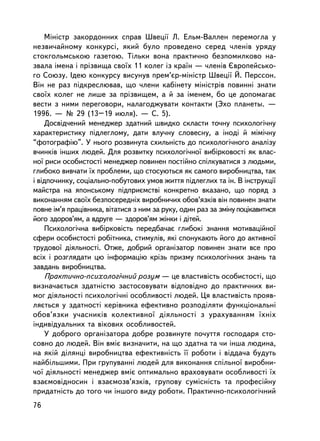 Ìiíiñòð çàêîðäîííèõ ñïðàâ Øâåöi¿ Ë. Åëüì-Âàëëåí ïåðåìîãëà ó
íåçâè÷àéíîìó êîíêóðñi, ÿêèé áóëî ïðîâåäåíî ñåðåä ÷ëåíiâ óðÿäó
ñòîêãîëüìñüêîþ ãàçåòîþ. Òiëüêè âîíà ïðàêòè÷íî áåçïîìèëêîâî íà-
çâàëà iìåíà i ïðiçâèùà ñâî¿õ 11 êîëåã iç êðà¿í — ÷ëåíiâ ªâðîïåéñüêî-
ãî Ñîþçó. Iäåþ êîíêóðñó âèñóíóâ ïðåì’ºð-ìiíiñòð Øâåöi¿ É. Ïåðññîí.
Âií íå ðàç ïiäêðåñëþâàâ, ùî ÷ëåíè êàáiíåòó ìiíiñòðiâ ïîâèííi çíàòè
ñâî¿õ êîëåã íå ëèøå çà ïðiçâèùåì, à é çà iìåíåì, áî öå äîïîìàãàº
âåñòè ç íèìè ïåðåãîâîðè, íàëàãîäæóâàòè êîíòàêòè (Ýõî ïëàíåòû. —
1996. — ¹ 29 (13–19 èþëÿ). — Ñ. 5).
    Äîñâiä÷åíèé ìåíåäæåð çäàòíèé øâèäêî ñêëàñòè òî÷íó ïñèõîëîãi÷íó
õàðàêòåðèñòèêó ïiäëåãëîìó, äàòè âëó÷íó ñëîâåñíó, à iíîäi é ìiìi÷íó
“ôîòîãðàôiþ”. Ó íüîãî ðîçâèíóòà ñõèëüíiñòü äî ïñèõîëîãi÷íîãî àíàëiçó
â÷èíêiâ iíøèõ ëþäåé. Äëÿ ðîçâèòêó ïñèõîëîãi÷íî¿ âèáiðêîâîñòi ÿê âëàñ-
íî¿ ðèñè îñîáèñòîñòi ìåíåäæåð ïîâèíåí ïîñòiéíî ñïiëêóâàòèñÿ ç ëþäüìè,
ãëèáîêî âèâ÷àòè ¿õ ïðîáëåìè, ùî ñòîñóþòüñÿ ÿê ñàìîãî âèðîáíèöòâà, òàê
i âiäïî÷èíêó, ñîöiàëüíî-ïîáóòîâèõ óìîâ æèòòÿ ïiäëåãëèõ òà ií. Â iíñòðóêöi¿
ìàéñòðà íà ÿïîíñüêîìó ïiäïðèºìñòâi êîíêðåòíî âêàçàíî, ùî ïîðÿä ç
âèêîíàííÿì ñâî¿õ áåçïîñåðåäíiõ âèðîáíè÷èõ îáîâ’ÿçêiâ âií ïîâèíåí çíàòè
ïîâíå iì’ÿ ïðàö³âíèêà, âiòàòèñÿ ç íèì çà ðóêó, îäèí ðàç çà çìiíó ïîöiêàâèòèñÿ
éîãî çäîðîâ’ÿì, à âäðóãå — çäîðîâ’ÿì æiíêè i äiòåé.
    Ïñèõîëîãi÷íà âèáiðêîâiñòü ïåðåäáà÷àº ãëèáîêi çíàííÿ ìîòèâàöiéíî¿
ñôåðè îñîáèñòîñòi ðîáiòíèêà, ñòèìóëiâ, ÿêi ñïîíóêàþòü éîãî äî àêòèâíî¿
òðóäîâî¿ äiÿëüíîñòi. Îòæå, äîáðèé îðãàíiçàòîð ïîâèíåí çíàòè âñå ïðî
âñiõ i ðîçãëÿäàòè öþ iíôîðìàöiþ êðiçü ïðèçìó ïñèõîëîãi÷íèõ çíàíü òà
çàâäàíü âèðîáíèöòâà.
    Ïðàêòè÷íî-ïñèõîëîãi÷íèé ðîçóì — öå âëàñòèâiñòü îñîáèñòîñòi, ùî
âèçíà÷àºòüñÿ çäàòíiñòþ çàñòîñîâóâàòè âiäïîâiäíî äî ïðàêòè÷íèõ âè-
ìîã äiÿëüíîñòi ïñèõîëîãi÷íi îñîáëèâîñòi ëþäåé. Öÿ âëàñòèâiñòü ïðîÿâ-
ëÿºòüñÿ ó çäàòíîñòi êåðiâíèêà åôåêòèâíî ðîçïîäiëÿòè ôóíêöiîíàëüí³
îáîâ’ÿçêè ó÷àñíèêiâ êîëåêòèâíî¿ äiÿëüíîñòi ç óðàõóâàííÿì ¿õí³õ
iíäèâiäóàëüíèõ òà âiêîâèõ îñîáëèâîñòåé.
    Ó äîáðîãî îðãàíiçàòîðà äîáðå ðîçâèíóòå ïî÷óòòÿ ãîñïîäàðÿ ñòî-
ñîâíî äî ëþäåé. Âií âìiº âèçíà÷èòè, íà ùî çäàòíà òà ÷è iíøà ëþäèíà,
íà ÿêié äiëÿíöi âèðîáíèöòâà åôåêòèâíiñòü ¿¿ ðîáîòè i âiääà÷à áóäóòü
íàéáiëüøèìè. Ïðè ãðóïóâàííi ëþäåé äëÿ âèêîíàííÿ ñïiëüíî¿ âèðîáíè-
÷î¿ äiÿëüíîñòi ìåíåäæåð âìiº îïòèìàëüíî âðàõîâóâàòè îñîáëèâîñòi ¿õ
âçàºìîâiäíîñèí i âçàºìîçâ’ÿçêiâ, ãðóïîâó ñóìiñíiñòü òà ïðîôåñiéíó
ïðèäàòíiñòü äî òîãî ÷è iíøîãî âèäó ðîáîòè. Ïðàêòè÷íî-ïñèõîëîãi÷íèé
76
 