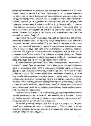 ðîçóì ïðîÿâëÿºòüñÿ â ñèòóàöiÿõ, ùî ïîòðåáóþòü ïðàêòè÷íîãî çàñòîñó-
âàííÿ çíàíü ïñèõîëîãi¿ ëþäåé. Íàñàìïåðåä — öå ðîçâ’ÿçóâàííÿ
êîíôëiêòíèõ ñèòóàöié. Äîñâiä÷åíèé îðãàíiçàòîð íå óíèêàº êîíôëiêòiâ,
îáõîäÿ÷è “ãîñòð³ êóòè”, íå ïðèïèíÿº ¿õ, âèêîðèñòîâóþ÷è àäìiíiñòðàòèâíi
âïëèâè, à ðîçâ’ÿçóº. Ó ïiäðèâíèêiâ º òàêå ïðàâèëî: ïiä ÷àñ âèáóõó, ùîá
óíèêíóòè ïîøêîäæåíü i òðàâì, ñëiä áiãòè äî åïiöåíòðó âèáóõó, iíàêøå
òåáå çàñèïëå êàìiííÿì. Ïðè âèíèêíåííi êîíôëiêòó òàê ñàìî ñëiä ³òè
éîìó íàçóñòði÷, ç’ÿñîâóâàòè îá’ºêòèâíi òà ñóá’ºêòèâíi ïðè÷èíè âèíèê-
íåííÿ i øâèäêî ðîçâ’ÿçóâàòè, iíiöiþþ÷è ïðè öüîìó áiëüø øâèäêèé, àëå
ìåíøèé çà ñèëîþ “âèáóõ”.
   Ïðàêòè÷íî-ïñèõîëîãi÷íèé ðîçóì ïåðåäáà÷àº åôåêòèâíó ðîáîòó ìå-
íåäæåðà ç ïåðñîíàëîì. Íà ïðàêòèöi iñíóº ñâîºðiäíèé çàêîí ðîáîòè ç
êàäðàìè: “åôåêò ñàìîîðãàíiçàöi¿” óïðàâëiíñüêî¿ ñèñòåìè, ÿêèé ñòâåð-
äæóº, ùî ñèëüíèé êåðiâíèê êåðóºòüñÿ ïåðâèííèìè êðèòåðiÿìè, ïðà-
âèëüíî ¿õ çàñòîñîâóº i äîáèðàº ñèëüíèõ ïiäëåãëèõ. I, íàâïàêè, ñëàáêèé
êåðiâíèê àáî êîðèñòóºòüñÿ âòîðèííèìè êðèòåðiÿìè, àáî íå âìiº çàñòî-
ñîâóâàòè àïðîáîâàíi êðèòåði¿ é äîáèðàº ñëàáêèõ ïiäëåãëèõ. Òàêèì
÷èíîì, ñèëüíèé êåðiâíèê ç ÷àñîì ïîë³ïøóº, à ñëàáêèé — ïîã³ðøóº êàä-
ðîâó ñòðóêòóðó âèðîáíè÷îãî ïiäðîçäiëó, ÿêèé î÷îëþº.
   Ç “åôåêòîì ñàìîîðãàíiçàöi¿” òiñíî ïîâ’ÿçàíèé êðèòåðié “êåðîâàíîñòi”:
ïiäëåãëi ïîâèííi áóòè êåðîâàíèìè. Íàäòî êîíêóðåíòîçäàòíèé ïiäëåãëèé
ðàíî ÷è ïiçíî ìîæå ñòàòè ïîãàíî êåðîâàíèì. Ñïðàâä³, êåðiâíèê ïîâèíåí
äîáèðàòè ùå ñëàáøèõ çàñòóïíèêiâ, ÷åðåç òå ùî âîíè íàéìåíøîþ ì³ðîþ
êîíêóðåíòîçäàòíi. Çàñòóïíèêè, êåðóþ÷èñü öèì ñàìèì êðèòåðiºì, ó ñâîþ
÷åðãó äîáèðàþòü ñëàáêèõ êåðiâíèêiâ íèæ÷îãî ðàíãó òîùî. Íå ïîîäèíîê³
âèïàäêè, êîëè êåðiâíèê íàìàãàºòüñÿ ïðèçíà÷èòè çàñòóïíèêàìè íåïåðñïåê-
òèâíèõ ç òî÷êè çîðó ïîäàëüøîãî ïðîôåñiéíîãî ðîñòó (íàïðèêëàä, çà âiêîì,
ñòàíîì çäîðîâ’ÿ, îñâiòîþ, êâàëiôiêàöiºþ òîùî). Ñòâîðþºòüñÿ ñïðèÿòëèâà
äëÿ êåðiâíèêà ñèòóàöiÿ: íà òëi íåêîíêóðåíòîçäàòíèõ çàñòóïíèêiâ êåðiâíèê
ñïðèéìàºòüñÿ ÿê íåçàìiííèé.
   Ïñèõîëîãi÷íèé òàêò — öå ìiðà ïiäõîäó äî ëþäåé ïðè âñòàíîâëåííi
ç íèìè âçàºìîâiäíîñèí i âçàºìîäi¿, ÿêà âèÿâëÿºòüñÿ ó çäàòíîñòi øâèä-
êî çíàéòè äîöiëüíó ôîðìó ñïiëêóâàííÿ çàëåæíî âiä ïñèõi÷íîãî ñòàíó
é iíäèâiäóàëüíèõ îñîáëèâîñòåé îòî÷óþ÷èõ.
   Àíòè÷íèé ôiëîñîô Òåîôàñò ùå ó III ñò. äî í. å. ó òðàêòàòi “Õàðàê-
òåðè” äàâ âèçíà÷åííÿ ïîíÿòòÿ íåòàêòîâíîñòi: “Íåòàêòîâíiñòü — öå
íåâìiííÿ âèáðàòè ñëóøíèé ìîìåíò ó ñïiëêóâàííi, ÷åðåç ùî ñïðè÷è-
íÿºòüñÿ íåïðèºìíiñòü ëþäÿì”.
                                                                    77
 