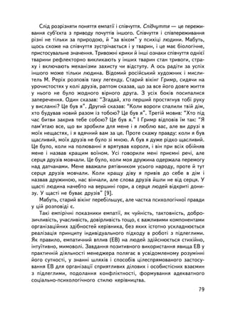 Ñëiä ðîçðiçíÿòè ïîíÿòòÿ åìïàòi¿ i ñïiâ÷óòòÿ. Ñïiâ÷óòòÿ — öå ïåðåæè-
âàííÿ ñóá’ºêòà ç ïðèâîäó ïî÷óòòiâ iíøîãî. Ñïiâ÷óòòÿ i ñïiâïåðåæèâàííÿ
ðiçíi íå òiëüêè çà ïðèðîäîþ, é “çà âiêîì” ó ïñèõiö³ ëþäèíè. Ìàáóòü,
ùîñü ñõîæå íà ñïiâ÷óòòÿ çóñòði÷àºòüñÿ i ó òâàðèí, i öå ìàº áiîëîãi÷íå,
ïðèñòîñóâàëüíå çíà÷åííÿ. Òðèâîæíi êðèêè é iíøi îçíàêè ñïiâ÷óòòÿ îäíiº¿
òâàðèíè ðåôëåêòîðíî âèêëèêàþòü ó iíøèõ òâàðèí ñòàí òðèâîãè, ñòðà-
õó i âêëþ÷àþòü ìåõàíiçìè çàõèñòó ÷è âiäñòóïó. À îñü ðàäiòè çà óñïiõ
iíøîãî ìîæå òiëüêè ëþäèíà. Âiäîìèé ðîñiéñüêèé õóäîæíèê i ìèñëè-
òåëü Ì. Ðåðiõ ðîçïîâ³â òàêó ëåãåíäó. Ñòàðèé âiêiíã Ãðèìð, ñèäÿ÷è íà
óðî÷èñòîñòÿõ ó êîëi äðóçiâ, ðàïòîì ñêàçàâ, ùî çà âñå éîãî äîâãå æèòòÿ
ó íüîãî íå áóëî æîäíîãî âiðíîãî äðóãà. Ç óñiõ áîê³â ïîñèïàëèñÿ
çàïåðå÷åííÿ. Îäèí ñêàçàâ: “Çãàäàé, õòî ïåðøèé ïðîñòÿãíóâ òîái ðóêó
ó âèñëàííi? Öå áóâ ÿ”. Äðóãèé ñêàçàâ: “Êîëè âîðîãè ñïàëèëè òâié äiì,
õòî áóäóâàâ íîâèé ðàçîì ³ç òîáîþ? Öå áóâ ÿ”. Òðåò³é ìîâèâ: “Õòî ïiä
÷àñ áèòâè çàêðèâ òåáå ñîáîþ? Öå áóâ ÿ.” I Ãðèìð âiäïîâiâ ¿ì òàê: “ß
ïàì’ÿòàþ âñå, ùî âè çðîáèëè äëÿ ìåíå i ÿ ëþáëþ âàñ, àëå âè äðóçi â
ìî¿õ íåùàñòÿõ, i ÿ âäÿ÷íèé âàì çà öå. Ïðîòå ñêàæó ïðàâäó: êîëè ÿ áóâ
ùàñëèâèé, ìî¿õ äðóçiâ íå áóëî çi ìíîþ. À áóâ ÿ äóæå ðiäêî ùàñëèâèé.
Öå áóëî, êîëè íà ïîëþâàííi ÿ âðÿòóâàâ êîðîëÿ, i âií ïðè âñiõ îáiéíÿâ
ìåíå i íàçâàâ êðàùèì âî¿íîì. Óñi ãîâîðèëè ìåíi ïðèºìíi ðå÷i, àëå
ñåðöÿ äðóçiâ ìîâ÷àëè. Öå áóëî, êîëè ìîÿ äðóæèíà îäåðæàëà ïåðåìîãó
íàä äàò÷àíàìè. Ìåíå ââàæàëè ðÿòiâíèêîì óñüîãî íàðîäó, ïðîòå é òóò
ñåðöÿ äðóçiâ ìîâ÷àëè. Êîëè êðàùó äiâó ÿ ïðèâiâ äî ñåáå â äiì i
íàçâàâ äðóæèíîþ, íàñ âií÷àëè, àëå ñëîâà äðóçiâ éøëè íå âiä ñåðöÿ. Ó
ùàñòi ëþäèíà íà÷åáòî íà âåðøèíi ãîðè, à ñåðöÿ ëþäåé âiäêðèòi äîíè-
çó. Ó ùàñòi íå áóâàº äðóçiâ” [9].
    Ìàáóòü, ñòàðèé âiêiíã ïåðåáiëüøóº, àëå ÷àñòêà ïñèõîëîãi÷íî¿ ïðàâäè
ó öié ðîçïîâiäi º.
    Òàêi åìïiði÷íi ïîêàçíèêè åìïàòi¿, ÿê ÷óéíiñòü, òàêòîâíiñòü, äîáðî-
çè÷ëèâiñòü, ó÷àñëèâiñòü, äîâiðëèâiñòü òîùî, º âàæëèâèìè êîìïîíåíòàìè
îðãàíiçàöiéíèõ çäiáíîñòåé êåðiâíèêà, áåç ÿêèõ ³ñòîòíî óñêëàäíþºòüñÿ
ðåàëiçàöiÿ ïðèíöèïó iíäèâiäóàëüíîãî ïiäõîäó â ðîáîòi ç ïiäëåãëèìè.
ßê ïðàâèëî, åìïàòè÷íèé âïëèâ (ÅÂ) íà ëþäåé çäiéñíþºòüñÿ ñòèõiéíî,
iíòó¿òèâíî, ìèìîâîëi. Çàâäàííÿ ïîçèòèâíîãî âèêîðèñòàííÿ ÿâèùà ÅÂ ó
ïðàêòè÷íié äiÿëüíîñòi ìåíåäæåðà ïîëÿãàº â óñâiäîìëåíîìó ðîçóìiííi
éîãî ñóòíîñòi, ó çíàííi øëÿõiâ i ñïîñîáiâ öiëåñïðÿìîâàíîãî çàñòîñó-
âàííÿ ÅÂ äëÿ îðãàíiçàöi¿ ñïðèÿòëèâèõ äiëîâèõ i îñîáèñò³ñíèõ âçàºìèí
ç ïiäëåãëèìè, ïîäîëàííÿ êîíôëiêòíîñòi, ôîðìóâàííÿ àäåêâàòíîãî
ñîöiàëüíî-ïñèõîëîãi÷íîãî ñòèëþ êåðiâíèöòâà.
                                                                    79
 