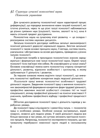 §2. Ñòðóêòóðà ñó÷àñíî¿ ïñèõîëîãi÷íî¿ íàóêè.
    Ïñèõîëîãiÿ óïðàâëiííÿ

    Äëÿ ñó÷àñíîãî ðîçâèòêó ïñèõîëîãi÷íî¿ íàóêè õàðàêòåðíèé ïðîöåñ
äèôåðåíöiàöi¿, ùî ïîðîäæóº âèíèêíåííÿ íîâèõ ãàëóçåé ïñèõîëîãi¿, ÿêi
³ñòîòíî ðiçíÿòüñÿ, ÷åðåç òå ùî ðiçíi ãàëóçi ïñèõîëîãi¿ íàáëèæàþòüñÿ
äî ðiçíèõ ñóìiæíèõ íàóê (ñîöiîëîãi¿, òåõíiêè, çîîëîãi¿ òà ií.), õî÷à é
ìàþòü ñïiëüíèé ïðåäìåò äîñëiäæåííÿ.
    Ïñèõîëîãi÷íà íàóêà íà ñó÷àñíîìó åòàïi ðîçâèòêó — öå ñêëàäíà i
ðîçãàëóæåíà ñèñòåìà íàóêîâèõ äèñöèïëií.
    Çàãàëüíà ïñèõîëîãiÿ äîñëiäæóº íàéáiëüø çàãàëüíi çàêîíîìiðíîñòi
ïñèõi÷íî¿ äiÿëüíîñòi äîðîñëî¿ íîðìàëüíî¿ ëþäèíè. Çìiñòîì çàãàëüíî¿
ïñèõîëîãi¿ º òàêîæ îñíîâíi ïðèíöèïè íàóêè, ¿¿ ìåòîäè, ñèñòåìà ïîíÿòü,
óçàãàëüíåíà i àáñòðàãîâàíà íà îñíîâi äîñëiäæåíü, ïðîâåäåíèõ ó ðiçíèõ
ãàëóçÿõ ïñèõîëîãi¿.
    Ç ðîçâèòêîì ïîòðåáè â ïðèêëàäíèõ ïñèõîëîãi÷íèõ çíàííÿõ çàðîä-
æóþòüñÿ i ôîðìóþòüñÿ íîâi ãàëóçi ïñèõîëîãi÷íî¿ íàóêè. Îêðåìi ãàëóçi
ïñèõîëîãi¿ òiñíî ïîâ’ÿçàíi ìiæ ñîáîþ. ßê êëàñèôiêóâàòè öi ãàëóçi çíàíü?
Îñíîâîþ êëàñèôiêàöi¿ ìîæíà âçÿòè ïñèõîëîãi÷íó ñòîðîíó êîíêðåòíî¿
äiÿëüíîñòi, ðîçâèòêó, âiäíîñèíè îñîáèñòîñòi i ñóñïiëüñòâà, â ÿêîìó
çäiéñíþþòüñÿ ¿¿ äiÿëüíiñòü i ðîçâèòîê.
    Çà ïåðøîþ îçíàêîþ ìîæíà âèäiëèòè ãàëóçi ïñèõîëîãi¿, ùî âèâ÷à-
þòü ïñèõîëîãi÷íi ïðîáëåìè êîíêðåòíèõ âèäiâ ëþäñüêî¿ äiÿëüíîñòi.
    Ïñèõîëîãiÿ ïðàöi âèâ÷àº ïñèõîëîãi÷íi îñîáëèâîñòi òðóäîâî¿
äiÿëüíîñòi ëþäèíè. Çàâäàííÿì ïñèõîëîãi¿ ïðàöi º âèâ÷åííÿ ïñèõîëîãi÷-
íèõ çàêîíîìiðíîñòåé ôîðìóâàííÿ êîíêðåòíèõ ôîðì òðóäîâî¿ äiÿëüíîñòi,
ïðîôåñiéíî âàæëèâèõ ÿêîñòåé îñîáèñòîñòi ñòîñîâíî òiº¿ ÷è iíøî¿
ñïåöiàëüíîñòi, âïëèâó ïðîôåñiéíî¿ äiÿëüíîñòi íà ïñèõi÷íi âëàñòèâîñòi ¿¿
ó÷àñíèêiâ, ïðîáëåìè ïðîôåñiéíîãî âiäáîðó i ïðîôåñ³éíî¿ ïðèäàòíîñòi
òîùî.
    Îá’ºêòîì äîñëiäæåííÿ ïñèõîëîãi¿ ïðàöi º äiÿëüíiñòü iíäèâ³äà ó âè-
ðîáíè÷èõ óìîâàõ.
    Äî ïñèõîëîãi¿ ïðàöi ñëiä âiäíåñòè i ñàìîñòiéíó ãàëóçü — ïñèõîëîãiþ
ïðàöi â îñîáëèâèõ óìîâàõ. Îñîáëèâi îçíà÷àº åêñòðåìàëüíi, âêðàé
íåçðó÷íi, íåçâè÷íi äëÿ ëþäèíè óìîâè. Ó ñâî¿é äiÿëüíîñòi ëþäèíà âñå
áiëüøå ïðîíèêàº â òàêi óìîâè, ÿêi ñóòòºâî çìiíþþòü ïðîòiêàííÿ ïñèõi÷-
íèõ ïðîöåñiâ. Íàïðèêëàä, ïñèõîëîãi÷íi åêñïåðèìåíòè ïîêàçàëè, ùî ïðè
òðèâàëîìó ïåðåáóâàííi íåâåëèêî¿ ãðóïè ëþäåé â içîëüîâàíîìó
8
 