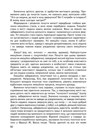 Åìïàòè÷íà çðiëiñòü çðîñòàº ç³ çäîáóòòÿì æèòòºâîãî äîñâiäó. Ïðî-
ÿâëÿþ÷è óâàãó äî ïî÷óòòiâ iíøèõ, ìè êîæíîãî ðàçó çàïèòóºìî ñåáå:
“Õòî öÿ ëþäèíà, äî ÿêî¿ ÿ õî÷ó çâåðíóòèñÿ? ßêi ¿¿ ïîòðåáè òà iíòåðåñè?
Â ÿêîìó âîíà ñüîãîäíi íàñòðî¿?”
   Ôîðìóâàííÿ i ðîçâèòîê ïî÷óòòÿ åìïàòi¿ ïåðåäáà÷àº ãëèáîêå âèâ-
÷åííÿ åìîöiéíèõ ñòàíiâ, â ÿêèõ ìîæå ïåðåáóâàòè ëþäèíà. Åìîöiéíi
ñòàíè â æèòòi ëþäèíè ìàþòü âåëèêå çíà÷åííÿ. Âîíè íà ïåâíèé ÷àñ
çàáàðâëþþòü ïñèõi÷íó äiÿëüíiñòü ëþäèíè i âèÿâëÿþòüñÿ â ðiçíèõ ôîð-
ìàõ. Óñi åìîöiéíi ñòàíè ìàþòü ïåðåõiäíèé õàðàêòåð. Ïðîòå òèïîâi ñòà-
íè çóñòði÷àþòüñÿ ó ëþäåé äóæå ÷àñòî i ñóïðîâîäæóþòüñÿ õàðàêòåðíè-
ìè äëÿ îñîáèñòîñòi ïðîÿâàìè. Óñi åìîöiéíi ñòàíè, ÿêèìè á ñóá’ºê-
òèâíèìè âîíè íå áóëè, çàâæäè º ÿâèùåì äåòåðìiíîâàíèì, õî÷à ëþäèíà
i íå çàâæäè ïîâíîþ ì³ðîþ óñâiäîìëþº ïðè÷èíó ñâîãî åìîöiéíîãî
ñòàíó.
   Åìîöi¿ (â³ä ëàò. emoveo — õâèëþþ, âðàæàþ). Íàéïðîñòiøèì
åìîöiéíèì ñòàíîì º ïî÷óòòºâèé òîí. Ïî÷óòòÿ ïðè öüîìó ïðîÿâëÿ-
þòüñÿ ÿê åìîöiéíå çàáàðâëåííÿ, ñâîºðiäíèé ÿêiñíèé âiäòiíîê ïñèõi÷íîãî
ïðîöåñó i óñâiäîìëþþòüñÿ íå ñàìi ïî ñîái, à ÿê îñîáëèâà âëàñòèâiñòü
ïðåäìåòiâ ÷è äié, çäàòíèõ âèêëèêàòè â îñîáèñòîñòi ïåâíå ñòàâëåííÿ.
Ëþäèíà íàâiòü íå çàâæäè óñâiäîìëþº, ùî éäåòüñÿ íå ñòiëüêè ïðî
îá’ºêòèâíi âëàñòèâîñòi ïðåäìåòiâ, ñêiëüêè ïðî ¿¿ îñîáèñòå ñòàâëåííÿ
äî íèõ (íóäíà êíèæêà, íåïðèºìíèé çàïàõ, âåñåëà ïðîãóëÿíêà).
   Åìîöiéíå çàáàðâëåííÿ, ïî÷óòòºâèé òîí ó äåÿêèõ âèïàäêàõ º ïðè-
ðîäæåíèé. Íàïðèêëàä, áiëü ìàº âèðàæåíèé ïî÷óòòºâèé òîí. Àëå â
áiëüøîñòi âèïàäêiâ ïî÷óòòºâi òîíè ñïðèéìàííÿ, óÿâëåíü âèÿâëÿþòüñÿ
â³äáèòêàìè ìèíóëèõ åìîöiéíèõ ïðîöåñiâ, ìèíóëîãî äîñâiäó.
   Âèâ÷åííÿ ïî÷óòòºâîãî òîíó çîðîâèõ, ñëóõîâèõ òà iíøèõ âiä÷óòòiâ i
ñïðèéìàííÿ ìàº ïðàêòè÷íå çíà÷åííÿ. Òàê, ó ïîâñÿêäåííîìó æèòòi ëþ-
äèíà äîñèòü ÷àñòî çâåðòàºòüñÿ äî ïèòàíü “ïñèõîëîãi¿ êîëüîðó” (êîëið
îäÿãó, çàáàðâëåííÿ æèòëà òîùî). Çíà÷åííÿ êîëüîðó â íàøîìó æèòòi
äîñèòü âåëèêå, àëå ìè íå çàâæäè öå óñâiäîìëþºìî, íå çàâæäè ïîìi÷àºìî.
Çîâñiì íåäàâíî ëþäèíà çâåðíóëà óâàãó, ùî êîëið — íå ëèøå äîáðèé
äðóã ó ãîäèíè âiäïî÷èíêó é ðîçâàã, ó ïîáóòi, à é äîáðèé, äiÿëüíèé ïîìi÷íèê
ó ðîáîòi. Íàïðèêëàä, çàáàðâëåííÿ ïðèìiùåíü, âåðñòàòiâ, çàñîáiâ òðàíñ-
ïîðòó ìîæå âïëèâàòè íà ïðîäóêòèâíiñòü ïðàöi é çàãàëüíå ñàìîïî÷óòòÿ
ëþäåé çàëåæíî âiä ïðèºìíîãî ÷è íåïðèºìíîãî òîíó, ùî ñïðè÷èíþºòüñÿ
ïåâíèìè êîëüîðîâèìè âiäòiíêàìè. Âiäîìèé ñïåöiàëiñò ó ñïðàâàõ çà-
áàðâëåííÿ âèðîáíè÷èõ ïðèìiùåíü, çàñíîâíèê Iíñòèòóòó òåõíi÷íî¿ åñòå-
òèêè ó Ôðàíöi¿ Æ. Âüºíî ïèñàâ: “Êîëið çäàòíèé íà âñå: âií ìîæå
80
 