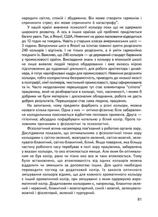 íàðîäèòè ñâiòëî, ñïîêié i çáóäæåííÿ. Âií ìîæå ñòâîðèòè ãàðìîíiþ i
ñïðè÷èíèòè ñòðåñ; âií ìîæå ñïðè÷èíèòè é êàòàñòðîôó”.
    Ó íàøié êðà¿íi âèâ÷åííÿ ïñèõîëîãi¿ êîëüîðó ïîêè ùî íå îäåðæàëî
øèðîêîãî ðîçâèòêó. À îñü â iíøèõ êðà¿íàõ öié ïðîáëåìi ïðèä³ëÿºòüñÿ
áàãàòî óâàãè. Òàê, â ßïîíi¿, ÑØÀ, Íiìå÷÷èíi íà óðîêè ìàëþâàííÿ âiäâîäèòüñÿ
äî 12 ãîäèí íà òèæäåíü. Íàâiòü ó ñòàðøèõ êëàñàõ àìåðèêàíñüêèõ øêië —
3 ãîäèíè. Âèïóñêíèêè øêië â ßïîíi¿ íà iñïèòàõ ïîâèííi çóìiòè ðîçðiçíèòè
240 êîëüîðiâ i âiäòiíêiâ. I íå òiëüêè ðîçðiçíèòè, à é óìiòè ãàðìîíiéíî
ïîºäíàòè ¿õ. Âàæëèâî, ùî 240 êîëüîðiâ — öå äåðæàâíèé ñòàíäàðò áàðâíèêiâ
ó ïðîìèñëîâîñòi êðà¿íè. Âèêëàäàííÿ çíàíü ç êîëüîðó â ÿïîíñüêié øêîëi
íå ëèøå âèÿâëÿº ëþäåé òâîð÷î îáäàðîâàíèõ i âæå ÿêîþñü ìiðîþ
ïiäãîòîâëåíèõ äî õóäîæíüî¿ äiÿëüíîñòi, äëÿ ðîáîòè àðõiòåêòîðà i äèçàé-
íåðà, é ãîòóº êâàëiôiêîâàíi êàäðè äëÿ ïðîìèñëîâîñòi. Íåâìiííÿ ðîçðiçíÿòè
êîëüîðè, òîáòî êîëîðèñòè÷íà áåçãðàìîòíiñòü, ïðèâîäèòü äî íèçüêî¿ ÿêîñòi
â ïîëiãðàôi¿, õiìi¿ ïîëiìåðiâ, òåêñòèëüí³é ïðîìèñëîâîñòi, ïðàö³ îôîðìëþâà÷iâ
òà ií. ×àñòî íåçäîëàííîþ ïåðåøêîäîþ òóò ñòàº åëåìåíòàðíà “ñëiïîòà”
ïðàö³âíèêà, ÿêèé íå ðîçáèðàºòüñÿ â êîëüîði, òîíi, íàñè÷åíîñòi, i ÿêèìè á
äîáðèìè íå áóëè ìàòåðiàëè i äîñêîíàëèì îáëàäíàííÿ, ðîáîòà íå äàñòü
äîáðèõ ðåçóëüòàòiâ. Ïåðåøêîäîþ ñòàº ñàìà ëþäèíà, ïðàöiâíèê.
    Íà çàïèòàííÿ, ÷îìó ïðåäìåòè ôàðáóþòü ó ðiçíi êîëüîðè, ìîæíà
íàçâàòè êiëüêà ïðè÷èí. Îäíà ç íèõ — îïòèêî-ôiçè÷íà: áiëå çàáàðâëåí-
íÿ õîëîäèëüíèêà ïîÿñíþºòüñÿ âiäáèòòÿì òåïëîâèõ ïðîìåíiâ. Äðóãà —
ãiãiºíi÷íà: àáñóðäíî ïîôàðáóâàòè êîòåëüíþ ó áiëèé êîëið. Ïðîòå ãî-
ëîâíèìè ïðè÷èíàìè º ôiçiîëîãi÷íi òà ïñèõîëîãi÷íi.
    Ôiçiîëîãi÷íèé âïëèâ íàñàìïåðåä ïîâ’ÿçàíèé ç ðîáîòîþ îðãàíiâ çîðó.
Äîñëiäæåííÿ ïîêàçàëè, ùî îïòèìàëüíèìè ç ôiçiîëîãi÷íî¿ òî÷êè çîðó
êîëüîðàìè º ñâiòëî-çåëåíèé, æîâòóâàòî-çåëåíèé, ñâiòëî-æîâòèé, çåëå-
íóâàòî-áëàêèòíèé, ñâiòëî-áëàêèòíèé, áiëèé. ßêùî ïîâåðõíÿ, ÿêà áiëüøó
÷àñòèíó ðîáî÷îãî ÷àñó ïåðåáóâàº â ïîëi çîðó ïðàö³âíèêà, çàáàðâëåíà
ó âêàçàíi êîëüîðè, òî îêî âòîìëþºòüñÿ ìåíøå. Àëå ÿêèì áè îïòèìàëü-
íèì íå áóâ êîëið, ðàíî ÷è ïiçíî îêî âñå æ òàêè âòîìëþºòüñÿ. Òîìó
áóëî âñòàíîâëåíî, ùî âòîìëþâàíiñòü âiä îäíèõ êîëüîðiâ ìîæíà
âiääàëèòè ÷è çìåíøèòè çà äîïîìîãîþ iíøèõ. Äëÿ öüîãî íåîáõiäíî
ïåðåâîäèòè ïîãëÿä íà äîäàòêîâèé êîëið. Iç çàêîíiâ îïòè÷íîãî
çìiøóâàííÿ êîëüîðiâ âiäîìî, ùî äëÿ êîæíîãî õðîìàòè÷íîãî êîëüîðó
º iíøèé õðîìàòè÷íèé êîëið, ïðè çìiøóâàííi ç ÿêèì îäåðæóºìî àõðî-
ìàòè÷íèé êîëið. Äîäàòêîâèìè êîëüîðàìè º, íàïðèêëàä, áëàêèòíî-çåëå-
íèé i ÷åðâîíèé, áëàêèòíèé i æîâòîãàðÿ÷èé, ñèíié i æîâòèé, çåëåíóâàòî-
æîâòèé i ôiîëåòîâèé, çåëåíèé i ïóðïóðíèé.
                                                                         81
 