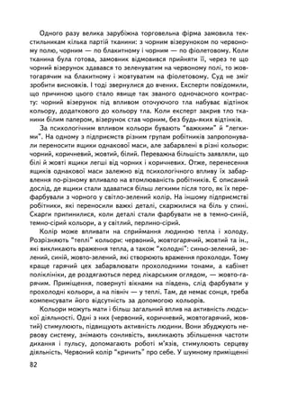 Îäíîãî ðàçó âåëèêà çàðóáiæíà òîðãîâåëüíà ôiðìà çàìîâèëà òåê-
ñòèëüíèêàì êiëüêà ïàðòié òêàíèíè: ç ÷îðíèì â³çåðóíîêîì ïî ÷åðâîíî-
ìó ïîëþ, ÷îðíèì — ïî áëàêèòíîìó i ÷îðíèì — ïî ôiîëåòîâîìó. Êîëè
òêàíèíà áóëà ãîòîâà, çàìîâíèê âiäìîâèâñÿ ïðèéíÿòè ¿¿, ÷åðåç òå ùî
÷îðíèé â³çåðóíîê çäàâàâñÿ òî çåëåíóâàòèì íà ÷åðâîíîìó ïîëi, òî æîâ-
òîãàðÿ÷èì íà áëàêèòíîìó i æîâòóâàòèì íà ôiîëåòîâîìó. Ñóä íå çìiã
çðîáèòè âèñíîâê³â. I òîäi çâåðíóëèñÿ äî â÷åíèõ. Åêñïåðòè ïîâiäîìèëè,
ùî ïðè÷èíîþ öüîãî ñòàëî ÿâèùå òàê çâàíîãî îäíî÷àñíîãî êîíòðàñ-
òó: ÷îðíèé â³çåðóíîê ïiä âïëèâîì îòî÷óþ÷îãî òëà íàáóâàº âiäòiíîê
êîëüîðó, äîäàòêîâîãî äî êîëüîðó òëà. Êîëè åêñïåðò çàêðèâ òëî òêà-
íèíè áiëèì ïàïåðîì, â³çåðóíîê ñòàâ ÷îðíèì, áåç áóäü-ÿêèõ âiäòiíêiâ.
    Çà ïñèõîëîãi÷íèì âïëèâîì êîëüîðè áóâàþòü “âàæêèìè” é “ëåãêè-
ìè”. Íà îäíîìó ç ïiäïðèºìñòâ ðiçíèì ãðóïàì ðîáiòíèêiâ çàïðîïîíóâà-
ëè ïåðåíîñèòè ÿùèêè îäíàêîâî¿ ìàñè, àëå çàáàðâëåíi â ðiçíi êîëüîðè:
÷îðíèé, êîðè÷íåâèé, æîâòèé, áiëèé. Ïåðåâàæíà á³ëüø³ñòü çàÿâëÿëè, ùî
áiëi é æîâòi ÿùèêè ëåãøi â³ä ÷îðíèõ i êîðè÷íåâèõ. Îòæå, ïåðåíåñåííÿ
ÿùèêiâ îäíàêîâî¿ ìàñè çàëåæíî âiä ïñèõîëîãi÷íîãî âïëèâó ¿õ çàáàð-
âëåííÿ ïî-ðiçíîìó âïëèâàëî íà âòîìëþâàíiñòü ðîáiòíèêiâ. ª îïèñàíèé
äîñëiä, äå ÿùèêè ñòàëè çäàâàòèñÿ áiëüø ëåãêèìè ïiñëÿ òîãî, ÿê ¿õ ïåðå-
ôàðáóâàëè ç ÷îðíîãî ó ñâiòëî-çåëåíèé êîëið. Íà iíøîìó ïiäïðèºìñòâi
ðîáiòíèêè, ÿêi ïåðåíîñèëè âàæêi äåòàëi, ñêàðæèëèñÿ íà á³ëü ó ñïèíi.
Ñêàðãè ïðèïèíèëèñÿ, êîëè äåòàëi ñòàëè ôàðáóâàòè íå â òåìíî-ñèíié,
òåìíî-ñiðèé êîëüîðè, à ó ñâiòëèé, ïåðëèíî-ñiðèé.
    Êîëið ìîæå âïëèâàòè íà ñïðèéìàííÿ ëþäèíîþ òåïëà i õîëîäó.
Ðîçðiçíÿþòü “òåïëi” êîëüîðè: ÷åðâîíèé, æîâòîãàðÿ÷èé, æîâòèé òà ií.,
ÿêi âèêëèêàþòü âðàæåííÿ òåïëà, à òàêîæ “õîëîäíi”: ñèíüî-çåëåíèé, çå-
ëåíèé, ñèíié, æîâòî-çåëåíèé, ÿêi ñòâîðþþòü âðàæåííÿ ïðîõîëîäè. Òîìó
êðàùå ãàðÿ÷èé öåõ çàáàðâëþâàòè ïðîõîëîäíèìè òîíàìè, à êàáiíåò
ïîëiêëiíiêè, äå ðîçäÿãàþòüñÿ ïåðåä ëiêàðñüêèì îãëÿäîì, — æîâòî-ãà-
ðÿ÷èì. Ïðèìiùåííÿ, ïîâåðíóò³ âiêíàìè íà ïiâäåíü, ñëiä ôàðáóâàòè ó
ïðîõîëîäíi êîëüîðè, à íà ïiâíi÷ — ó òåïëi. Òàì, äå íåìàº ñîíöÿ, òðåáà
êîìïåíñóâàòè éîãî â³äñóòí³ñòü çà äîïîìîãîþ êîëüîðiâ.
    Êîëüîðè ìîæóòü ìàòè i áiëüø çàãàëüíèé âïëèâ íà àêòèâíiñòü ëþäñü-
êî¿ äiÿëüíîñòi. Îäíi ç íèõ (÷åðâîíèé, êîðè÷íåâèé, æîâòîãàðÿ÷èé, æîâ-
òèé) ñòèìóëþþòü, ïiäâèùóþòü àêòèâíiñòü ëþäèíè. Âîíè çáóäæóþòü íå-
ðâîâó ñèñòåìó, çíiìàþòü ñîíëèâiñòü, âèêëèêàþòü çáiëüøåííÿ ÷àñòîòè
äèõàííÿ i ïóëüñó, äîïîìàãàþòü ðîáîòi ì’ÿç³â, ñòèìóëþþòü ñåðöåâó
äiÿëüíiñòü. ×åðâîíèé êîëið “êðè÷èòü” ïðî ñåáå. Ó øóìíîìó ïðèìiùåííi
82
 
