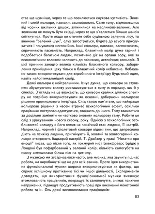 ñòàº ùå øóìíiøå, ÷åðåç òå ùî ïîñèëþºòüñÿ ñëóõîâà ÷óòëèâiñòü. Çåëå-
íèé i ñèíié êîëüîðè, íàâïàêè, çàñïîêîþþòü. Ñàìå òîìó, âiäìîâèâøèñü
âiä ÷îðíèõ øêiëüíèõ äîøîê, çóïèíèëèñÿ íà ìàñëèíîâî-çåëåíèõ. Àëå
çåëåíèìè íå ìîæóòü áóòè cõiäöi, ÷åðåç òå ùî ç’ÿâëÿºòüñÿ áiëüøå øàíñiâ
ñïiòêíóòèñÿ. Ïðîòå ÿêùî âè îòî÷èòå ñåáå ñóöiëüíîþ çåëåííþ ëiñó, òî
âèíèêíå “çåëåíèé øóì”, ñëóõ çàãîñòðèòüñÿ, áóäåòå äî âñüîãî ïðèñëó-
õàòèñÿ i ïî÷óâàòèñÿ íåñïîêiéíî. Iíøi êîëüîðè, íàâïàêè, çàñïîêîþþòü,
ñïðè÷èíÿþòü ïàñèâí³ñòü. Íàïðèêëàä, áëàêèòíèé êîëið äóæå ãàðíèé i
ïîäîáàºòüñÿ áàãàòüîì ëþäÿì, ïîçèòèâíî äiº íà îðãàíè çîðó, àëå çà
ïñèõîëîãi÷íèì âïëèâîì íàëåæèòü äî ïàñèâíèõ, àñòåíi÷íèõ êîëüîðiâ. Ç
öiº¿ ïðè÷èíè çàíàäòî âåëèêà êiëüêiñòü áëàêèòíîãî êîëüîðó, çàáàðâ-
ëåííÿ ïðèìiùåííÿ öåõó òiëüêè â áëàêèòíèé êîëið íåáàæàíå. Íåáàæà-
íî òàêîæ âèêîðèñòîâóâàòè äëÿ âèðîáíè÷îãî iíòåð’ºðó áóäü-ÿêèé îäèí,
íàâiòü íàéîïòèìàëüí³øèé êîëið.
    Äåÿêi êîëüîðè º íåéòðàëüíèìè. ²ñíóº äóìêà, ùî êîëüîðè çà ñòóïå-
íåì çáóäæóþ÷îãî âïëèâó ðîçòàøîâóþòüñÿ â òîìó æ ïîðÿäêó, ùî é ó
ñïåêòði. Ç îãëÿäó íà öå ââàæàþòü, ùî êîëüîðè êðàéíiõ äiëÿíîê ñïåêò-
ðó íå ïîòð³áíî âèêîðèñòîâóâàòè ÿê îñíîâíi, äîáèðàþ÷è êîëüîðîâå
ðiøåííÿ ïðîìèñëîâîãî iíòåð’ºðà. Ñëiä òàêîæ ïàì’ÿòàòè, ùî íàéêðàùå
êîëüîðîâå ðiøåííÿ ç ÷àñîì âòðà÷àº ïñèõîëîãi÷íèé åôåêò, îñêiëüêè
ïðàöiâíèêè ïîñòóïîâî àäàïòóþòüñÿ, çâèêàþòü äî íüîãî. Òîìó ââàæàºòüñÿ
çà äîöiëüíå çàìiíèòè ÷è ÷àñòêîâî îíîâèòè êîëüîðîâó ãàìó. Ðîáèòè öå
ñëiä ç óðàõóâàííÿì íîâîãî ñåçîíó, ðîêó. Îäíiºþ ç ïñèõîëîãi÷íèõ îñî-
áëèâîñòåé êîëüîðó º éîãî âïëèâ íà ïñèõi÷íèé ñòàí ëþäèíè, ¿¿ íàñòðié.
Íàïðèêëàä, ÷îðíèé i ôiîëåòîâèé êîëüîðè âiäîìi òèì, ùî äåïðåñèâíî
äiþòü íà ïñèõiêó ëþäèíè, ïðèãíi÷óþòü ¿¿, æîâòèé òà æîâòîãàðÿ÷èé êî-
ëüîðè ñòâîðþþòü áàäüîðèé íàñòðié. Ò. Äðàéçåð ó ïðàöi “Íîòàòêè ïðî
åìîöi¿” ïèñàâ, ùî ïiñëÿ òîãî, ÿê ïîõìóðèé ìiñò Áëåêôðàåðñ Áðiäæ ó
Ëîíäîíi áóâ ïîôàðáîâàíèé ó çåëåíèé êîëið, ê³ëüê³ñòü ñàìîãóáñòâ íà
íüîìó çìåíøèëàñÿ áiëüø íiæ íà òðåòèíó.
    Ç ìóçèêîþ ìè çóñòði÷àºìîñÿ ÷àñòî, àëå ìóçèêà, ÿêà çâó÷èòü ïiä ÷àñ
ðîáîòè, íà âèðîáíèöòâi ùå íå äëÿ âñiõ çâè÷íà. Ïðîòå iäåÿ âèêîðèñòàí-
íÿ ôóíêöiîíàëüíî¿ ìóçèêè øèðîêî âèêîðèñòîâóºòüñÿ ÿê ôàêòîð, ùî
ñïðèÿº óñïiøíîìó ïðîòiêàííþ òiº¿ ÷è iíøî¿ äiÿëüíîñòi. Åêñïåðèìåíòè
äîâîäÿòü, ùî âèêîðèñòàííÿ ôóíêöiîíàëüíî¿ ìóçèêè çìåíøóº
âòîìëþâàíiñòü ïðàö³âíèêiâ, ïîêðàùóº ¿õ ñàìîïî÷óòòÿ, çíiìàº ïñèõi÷íå
íàïðóæåííÿ, ïiäâèùóº ïðîäóêòèâíiñòü ïðàöi ïðè âèêîíàííi ìîíîòîííî¿
ðîáîòè òà ií. Îñü äåÿêi âèñëîâëþâàííÿ ïðàö³âíèêiâ:
                                                                  83
 