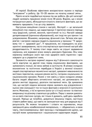III ïåðiîä. Îñîáëèâî åôåêòèâíå âèêîðèñòàííÿ ìóçèêè â ïåðiîäè
“âòÿãóâàííÿ” â ðîáîòó. Öå 15–20 õâèëèí íà ïî÷àòêó êîæíî¿ çìiíè.
   Ïðîòå íå âñiì ïîäîáàºòüñÿ ìóçèêà ïiä ÷àñ ðîáîòè. Äî öiº¿ êàòåãîði¿
ëþäåé íàëåæàòü ïðàö³âíèêi âiêîì ïiñëÿ 40 ðîêiâ. Âiäîìî, ùî ç âiêîì
ïîãiðøóºòüñÿ óâàãà, çá³ëüøóºòüñÿ êiëüêiñòü çîâíiøíiõ ôàêòîðiâ, ùî çà-
âàæàþòü ïðàöþâàòè. ² íà öå ñëiä çâàæàòè.
   Íàñòóïíèì åìîöiéíèì ñòàíîì º íàñòðié. Íàñòðié — öå çàãàëüíèé
åìîöiéíèé ñòàí ëþäèíè, ùî õàðàêòåðèçóº ¿¿ ïðîòÿãîì ïåâíîãî ïåðiîäó
÷àñó (ðàäiñíèé, ñóìíèé, âåñåëèé, ïðèãíi÷åíèé òà ií.). Íàñòðié çàâæäè
äåòåðìiíîâàíèé (ïðè÷èííî-îáóìîâëåíèé), õî÷ iíîäi ìè öèõ ïðè÷èí i íå
óñâiäîìëþºìî. Âiçüìåìî, íàïðèêëàä, ôiçè÷íèé ñòàí. Çâ’ÿçîê ìiæ çäî-
ðîâ’ÿì i íàñòðîºì íàðîäíà ìóäðiñòü âiäçíà÷èëà ó ïðèêàçöi: “Ó çäîðî-
âîìó òiëi — çäîðîâèé äóõ”. Ó ïðàö³âíèêiâ, ÿêi ñòðàæäàþòü íà ðiçí³
õðîíi÷í³ çàõâîðþâàííÿ, ÷àñòî ñïîñòåðiãàºòüñÿ ïðèãíi÷åíèé íàñòðié àáî
ðîçäðàòîâàíiñòü. Ó òàêîìó ñòàíi ëþäè íàâiòü íà ñëóøíi çàóâàæåííÿ
êåðiâíèêà, àëå âèðàæåíi ðiçêî ìîæóòü ðåàãóâàòè áóðõëèâî. Îñü ÷îìó
êåðiâíèêó íåîáõiäíî çíàòè ïðî ñòàí çäîðîâ’ÿ ñâî¿õ ïiäëåãëèõ i âðà-
õîâóâàòè öå â óïðàâëiííi íèìè.
   Çàëåæíiñòü íàñòðîþ îêðåìî¿ ëþäèíè âiä ¿¿ ôiçè÷íîãî ñàìîïî÷óòòÿ
÷àñòî âiäñòóïàº íà äðóãèé ïëàí ïåðåä ñîöiàëüíèìè ôàêòîðàìè, ùî
çóìîâëþþòü ïîçèöi¿, ÿêi âîíà çàéìàº â ñóñïiëüñòâi. Â óìîâàõ ñêëàäíèõ
åêîíîìi÷íèõ òà ïîëiòè÷íèõ ïåðåáóäîâ â Óêðà¿íi ó âåëèêî¿ ê³ëüêîñò³
ëþäåé ñïîñòåðiãàþòüñÿ ïåñèìiñòè÷íi íàñòðî¿, çóìîâëåíi íåâèçíà÷åíiñòþ
æèòòºâèõ ïåðñïåêòèâ, íèçüêèì ðiâíåì æèòòÿ, ãîñòðèìè ñîöiàëüíèìè òà
íàöiîíàëüíèìè êðèçàìè. Ðàçîì ç òèì íàâiòü ó òàêèõ ñêëàäíèõ óìîâàõ
áàãàòî ëþäåé çáåðiãàþòü îïòèìiñòè÷íi íàñòðî¿, ÿêi äîïîìàãàþòü ¿ì
äîëàòè æèòòºâi òðóäíîùi, äîñÿãàòè ïîñòàâëåíî¿ ìåòè. Öå çóìîâëåíî
òèì, ùî íàñòð³é ëþäèíè âåëèêîþ ìiðîþ çàëåæèòü âiä óñâiäîìëåííÿ i
îöiíêè íåþ çíà÷óùîñòi òèõ ÷è iíøèõ ôàêòîðiâ ç âëàñíîãî é ñóñïiëüíîãî
æèòòÿ. Ìîæëèâî, ç òiº¿ æ ïðè÷èíè (õî÷à òóò º é iíøi) ëàòèíî- òà ïiâíi÷íî-
àìåðèêàíöi ïî-ðiçíîìó ñòàâëÿòüñÿ äî ðîáîòè. Ïåðøi ç æàõîì äèâëÿòü-
ñÿ íà ñâî¿õ ïiâíi÷íèõ ñóñiäiâ, ÿêi òiëüêè é äóìàþòü, ùîá äåñü çàðîáèòè
ãðîøåé. Íàâiùî öå ïîòðiáíî, äèâóþòüñÿ ìåøêàíöi ïiâäíÿ, íàñòiëüêè
ñòàâàòè ðàáîì ïðàöi, ùî íàâiòü íå çàëèøàºòüñÿ ÷àñó äëÿ ðàäîùiâ âiä ¿¿
ðåçóëüòàòiâ. ßê ìîæíà òàíöþâàòè i ñïiâàòè íà êàðíàâàëàõ, ÿêùî
çàâòðàøíié äåíü íåçàáåçïå÷åíèé ìàòåðiàëüíî, — îáóðþþòüñÿ, â ñâîþ
÷åðãó, ïiâíi÷íîàìåðèêàíöi. Öåé ïðèêëàä º ïiäòâåðäæåííÿì äóìêè, ùî
íàñòðié ìîæå çóìîâëþâàòèñÿ i íàöiîíàëüíèì õàðàêòåðîì ëþäåé.
                                                                      85
 