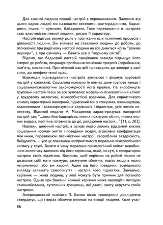 Äëÿ êîæíî¿ ëþäèíè ïåâíèé íàñòðié º ïåðåâàæàþ÷èì. Çàëåæíî âiä
öüîãî îäíèõ ëþäåé ìè íàçèâàºìî âåñåëèìè, æèòòºðàäiñíèìè, áàäüî-
ðèìè, iíøèõ — ñóìíèìè, áàéäóæèìè. Òàêå ïåðåâàæàííÿ â íàñòðîÿõ
ñòàº âëàñòèâiñòþ ïåâíî¿ ëþäèíè, ðèñîþ ¿¿ õàðàêòåðó.
    Íàñòðié âiäiãðàº âåëèêó ðîëü ó ïðîòiêàííi âñiõ ïñèõi÷íèõ ïðîöåñiâ i
äiÿëüíîñòi ëþäèíè. Âií âïëèâàº íà ñòàâëåííÿ ëþäèíè äî ðîáîòè, äî
îòî÷óþ÷èõ: ïðè ðàäiñíîìó íàñòðî¿ ëþäèíà íà âñå äèâèòüñÿ êðiçü “ðîæåâi
îêóëÿðè”, à ïðè ñóìíîìó — áà÷èòü óñå ó “÷îðíîìó ñâiòëi”.
    Âiäîìî, ùî áàäüîðèé íàñòðié ïðàö³âíèêà çàâæäè ïiäâèùóº éîãî
iíòåðåñ äî ðîáîòè, ïîêðàùóº ïðîòiêàííÿ ïñèõi÷íèõ ïðîöåñiâ (ñïðèéìàííÿ,
ïàì’ÿòü, ìèñëåííÿ). Ïðèãíi÷åíèé íàñòðié ïðèçâîäèòü äî çíåâiðè ó ñâî¿
ñèëè, äî íååôåêòèâíî¿ ïðàöi.
    Âçàºìîäiÿ iíäèâiäóàëüíèõ íàñòðî¿â çóìîâëþº i ôîðìóº ãðóïîâèé
íàñòðié ó êîëåêòèâi. Ñîöiàëüíà ïñèõîëîãiÿ âèâ÷àº äàíå ãðóïîâå ÿâèùå i
ñîöiàëüíî-ïñèõîëîãi÷í³ çàêîíîìiðíîñò³ éîãî ïðîÿâiâ. Íà âèðîáíèöòâi
ãðóïîâèé íàñòðié ïåðø çà âñå çóìîâëþº ìîðàëüíî-ïñèõîëîãi÷íèé êëiìàò
ó òðóäîâîìó êîëåêòèâi, ìiæîñîáèñò³ñí³ âçàºìèíè. Äëÿ ñïðèÿòëèâîãî
êëiìàòó õàðàêòåðíèé ìàæîðíèé, ïiäíåñåíèé òîí ó ñòîñóíêàõ, âçàºìîäîâiðà,
âçàºìîïîâàãà i âçàºìîðîçóìiííÿ êåðiâíèêiâ i ïiäëåãëèõ, óñiõ ÷ëåíiâ êî-
ëåêòèâó. Âiäîìèé ïåäàãîã À. Ìàêàðåíêî õàðàêòåðèçóâàâ ìàæîðíèé
íàñòðié òàê: “...ïîñòiéíà áàäüîðiñòü, íiÿêèõ ïîõìóðèõ îáëè÷, íiÿêèõ êèñ-
ëèõ âèðàçiâ, ïîñòiéíà ãîòîâíiñòü äî äi¿, ðàéäóæíèé íàñòðié...” [11, ñ. 203].
    Íàâïàêè, öèíi÷íèé íàñòðié, â îñíîâi ÿêîãî ëåæèòü âiäêðèòèé âèêëèê
ñîöiàëüíèì íîðìàì æèòòÿ i ïîâåäiíêè ëþäåé, àãðåñèâíà êîíôðîíòàöiÿ
ìiæ íèìè, ïåðåâàæàþ÷³ ïåñèìiñòè÷íi íàñòðî¿, õâîðîáëèâà çàçäðiñíiñòü,
áàéäóæiñòü — óñå öå ïîêàçíèêè íåñïðèÿòëèâîãî ìîðàëüíî-ïñèõîëîãi÷íîãî
êëiìàòó ó ãðóïi. Áàãàòî â ÷îìó ìîðàëüíî-ïñèõîëîãi÷íèé êëiìàò âèðîáíè-
÷îãî êîëåêòèâó çàëåæèòü âiä éîãî êåðiâíèêà, ÿêèé, ïî ñóòi, º ãåíåðàòîðîì
íàñòðîþ ñâî¿õ ïiäëåãëèõ. Âàæëèâî, ùîá êåðiâíèê íà ðîáîòi íiêîëè íå
äîçâîëÿâ ñîái ìàòè ïîõìóðå, çàñìó÷åíå îáëè÷÷ÿ, íàâiòü ÿêùî â íüîãî
íåïðèºìíîñòi àáî âií õâîðèé. Àäæå âiä éîãî ïîâåäiíêè, çîâíiøíüîãî
âèãëÿäó çàëåæàòü ñàìîïî÷óòòÿ i íàñòðié éîãî ïiäëåãëèõ. Çâè÷àéíî,
êåðiâíèê — æèâà ëþäèíà, ó ÿêî¿ ìîæóòü áóòè ïðè÷èíè äëÿ ïîãàíîãî
íàñòðîþ. Îäíàê ïðè áàæàííi êîæíèé êåðiâíèê ìîæå îâîëîäiòè ìåòîäîì
ñàìîíàâiþâàííÿ, àóòîãåííèõ òðåíóâàíü, ÿêi äàþòü çìîãó êåðóâàòè ñâî¿ì
íàñòðîºì.
    Àìåðèêàíñüêèé ïñèõiàòð Ï. Åêìàí ïiñëÿ ïðîâåäåííÿ äîñëiäæåíü
ñòâåðäæóº, ùî i âèðàç îáëè÷÷ÿ âïëèâàº íà åìîöi¿ ëþäèíè. Êîëè ó÷àñ-
86
 