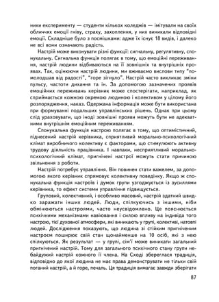 íèêè åêñïåðèìåíòó — ñòóäåíòè êiëüêîõ êîëåäæiâ — iìiòóâàëè íà ñâî¿õ
îáëè÷÷ÿõ åìîöi¿ ãíiâó, ñòðàõó, çàõîïëåííÿ, ó íèõ âèíèêàëè âiäïîâiäíi
åìîöi¿. Ñêëàäíiøå áóëî ç ïîñìiøêàìè: àäæå ¿õ iñíóº 18 âèäiâ, i äàëåêî
íå âñi âîíè îçíà÷àþòü ðàäiñòü.
   Íàñòðié ìîæå âèêîíóâàòè ðiçíi ôóíêöi¿: ñèãíàëüíó, ðåãóëÿòèâíó, ñïî-
íóêàëüíó. Ñèãíàëüíà ôóíêöiÿ ïîëÿãàº â òîìó, ùî åìîöiéíi ïåðåæèâàí-
íÿ, íàñòðié ëþäèíè â³äáèâàþòüñÿ íà ¿¿ çîâíiøíiõ òà âíóòðiøíiõ ïðî-
ÿâàõ. Òàê, îöiíþþ÷è íàñòðié ëþäèíè, ìè âæèâàºìî âèñëîâè òèïó “ïî-
ìîëîäøàâ âiä ðàäîñòi”, “ãîðå çiãíóëî”. Íàñòðié ÷àñòî âèêëèêàº çìiíè
ïóëüñó, ÷àñòîòè äèõàííÿ òà ií. Çà äîïîìîãîþ çàçíà÷åíèõ ïðîÿâiâ
åìîöiéíèõ ïåðåæèâàíü êåðiâíèê ìîæå ñïîñòåðiãàòè, íàïðèêëàä, ÿê
ñïðèéìàºòüñÿ êîæíîþ îêðåìîþ ëþäèíîþ i êîëåêòèâîì ó öiëîìó éîãî
ðîçïîðÿäæåííÿ, íàêàç. Îäåðæàíà iíôîðìàöiÿ ìîæå áóòè âèêîðèñòàíà
ïðè ôîðìóâàííi ïîäàëüøèõ óïðàâëiíñüêèõ ðiøåíü. Îäíàê ïðè öüîìó
ñëiä óðàõîâóâàòè, ùî iíîäi çîâíiøíi ïðîÿâè ìîæóòü áóòè íå àäåêâàò-
íèìè âíóòðiøíiì åìîöiéíèì ïåðåæèâàííÿì.
   Ñïîíóêàëüíà ôóíêöiÿ íàñòðîþ ïîëÿãàº â òîìó, ùî îïòèìiñòè÷íèé,
ïiäíåñåíèé íàñòðié êåðiâíèêà, ñïðèÿòëèâèé ìîðàëüíî-ïñèõîëîãi÷íèé
êëiìàò âèðîáíè÷îãî êîëåêòèâó º ôàêòîðàìè, ùî ñòèìóëþþòü àêòèâíó
òðóäîâó äiÿëüíiñòü ïðàö³âíèêà. I íàâïàêè, íåñïðèÿòëèâèé ìîðàëüíî-
ïñèõîëîãi÷íèé êëiìàò, ïðèãíi÷åíi íàñòðî¿ ìîæóòü ñòàòè ïðè÷èíîþ
çâiëüíåííÿ ç ðîáîòè.
   Íàñòðié ïîòðåáóº óïðàâëiííÿ. Âií ïîâèíåí ñòàòè âàæåëåì, çà äîïî-
ìîãîþ ÿêîãî êåðiâíèê ñïðÿìîâóº êîëåêòèâíó ïîâåäiíêó. ßêùî æ ñïî-
íóêàëüíà ôóíêöiÿ íàñòðî¿â i äóìîê ãðóïè óçãîäæóºòüñÿ iç çóñèëëÿìè
êåðiâíèêà, òî åôåêò ñèñòåìè óïðàâëiííÿ ï³äâèùóºòüñÿ.
   Ãðóïîâèé, êîëåêòèâíèé, i îñîáëèâî ìàñîâèé, íàñòðié çäàòíèé øâèä-
êî çàðàæàòè iíøèõ ëþäåé. Ëþäè, ñïiëêóþ÷èñü ç iíøèìè, í³áè
îáìiíþþòüñÿ íàñòðîÿìè, ÷àñòî íåóñâiäîìëåíî. Öå ïîÿñíþºòüñÿ
ïñèõi÷íèìè ìåõàíiçìàìè íàâiþâàííÿ i ñèëîþ âïëèâó íà iíäèâiäà òîãî
íàñòðîþ, òiº¿ äóõîâíî¿ àòìîñôåðè, ÿêi âèíèêàþòü ó ãðóïi, êîëåêòèâi, íàòîâïi
ëþäåé. Äîñëiäæåííÿ ïîêàçóþòü, ùî ëþäèíà çi ñòiéêèì ïðèãíi÷åíèì
íàñòðîºì ïîøèðþº ñâié ñòàí ùîíàéìåíøå íà 10 îñiá, ÿêi ç íåþ
ñïiëêóþòüñÿ. ßê ðåçóëüòàò — ó ãðóïi, ñiì’¿ ìîæå âèíèêàòè çàãàëüíèé
ïðèãíi÷åíèé íàñòðié. Òîìó äëÿ çàãàëüíîãî ïñèõi÷íîãî ñòàíó ãðóïè íå-
áàéäóæèé íàñòðié êîæíîãî ¿¿ ÷ëåíà. Íà Ñõîäi çáåðåãëàñÿ òðàäèöiÿ,
â³äïîâ³äíî äî ÿêî¿ ëþäèíà íå ìàº ïðàâà äåìîíñòðóâàòè íå òiëüêè ñâié
ïîãàíèé íàñòðié, à é ãîðå, ïå÷àëü. Öÿ òðàäèöiÿ âèìàãàº çàâæäè çáåðiãàòè
                                                                        87
 