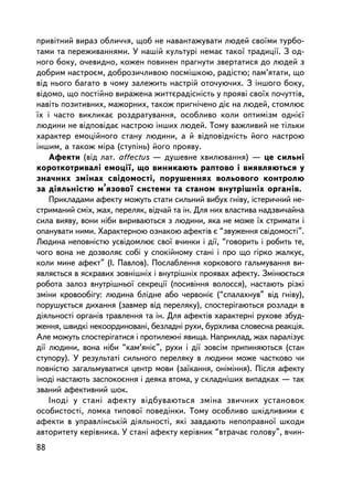 ïðèâ³òíèé âèðàç îáëè÷÷ÿ, ùîá íå íàâàíòàæóâàòè ëþäåé ñâî¿ìè òóðáî-
òàìè òà ïåðåæèâàííÿìè. Ó íàøié êóëüòóði íåìàº òàêî¿ òðàäèöi¿. Ç îä-
íîãî áîêó, î÷åâèäíî, êîæåí ïîâèíåí ïðàãíóòè çâåðòàòèñÿ äî ëþäåé ç
äîáðèì íàñòðîºì, äîáðîçè÷ëèâîþ ïîñìiøêîþ, ðàäiñòþ; ïàì’ÿòàòè, ùî
âiä íüîãî áàãàòî â ÷îìó çàëåæèòü íàñòðié îòî÷óþ÷èõ. Ç iíøîãî áîêó,
âiäîìî, ùî ïîñòiéíî âèðàæåíà æèòòºðàäiñíiñòü ó ïðîÿâi ñâî¿õ ïî÷óòòiâ,
íàâiòü ïîçèòèâíèõ, ìàæîðíèõ, òàêîæ ïðèãíi÷åíî äiº íà ëþäåé, ñòîìëþº
¿õ i ÷àñòî âèêëèêàº ðîçäðàòóâàííÿ, îñîáëèâî êîëè îïòèìiçì îäíiº¿
ëþäèíè íå âiäïîâiäàº íàñòðîþ iíøèõ ëþäåé. Òîìó âàæëèâèé íå òiëüêè
õàðàêòåð åìîöiéíîãî ñòàíó ëþäèíè, à é âiäïîâiäíiñòü éîãî íàñòðîþ
iíøèì, à òàêîæ ìiðà (ñòóïiíü) éîãî ïðîÿâó.
    Àôåêòè (â³ä ëàò. affectus — äóøåâíå õâèëþâàííÿ) — öå ñèëüíi
êîðîòêîòðèâàëi åìîöi¿, ùî âèíèêàþòü ðàïòîâî i âèÿâëÿþòüñÿ ó
çíà÷íèõ çìiíàõ ñâiäîìîñòi, ïîðóøåííÿõ âîëüîâîãî êîíòðîëþ
çà äiÿëüíiñòþ ì’ÿçîâî¿ ñèñòåìè òà ñòàíîì âíóòðiøíiõ îðãàíiâ.
    Ïðèêëàäàìè àôåêòó ìîæóòü ñòàòè ñèëüíèé âèáóõ ãíiâó, iñòåðè÷íèé íå-
ñòðèìàíèé ñìiõ, æàõ, ïåðåëÿê, âiä÷àé òà ií. Äëÿ íèõ âëàñòèâà íàäçâè÷àéíà
ñèëà âèÿâó, âîíè íiáè âèðèâàþòüñÿ ç ëþäèíè, ÿêà íå ìîæå ¿õ ñòðèìàòè i
îïàíóâàòè íèìè. Õàðàêòåðíîþ îçíàêîþ àôåêòiâ º “çâóæåííÿ ñâiäîìîñòi”.
Ëþäèíà íåïîâíiñòþ óñâiäîìëþº ñâî¿ â÷èíêè i äi¿, “ãîâîðèòü i ðîáèòü òå,
÷îãî âîíà íå äîçâîëÿº ñîái ó ñïîêiéíîìó ñòàíi i ïðî ùî ãiðêî æàëêóº,
êîëè ìèíå àôåêò” (I. Ïàâëîâ). Ïîñëàáëåííÿ êîðêîâîãî ãàëüìóâàííÿ âè-
ÿâëÿºòüñÿ â ÿñêðàâèõ çîâíiøíiõ i âíóòðiøíiõ ïðîÿâàõ àôåêòó. Çìiíþºòüñÿ
ðîáîòà çàëîç âíóòðiøíüî¿ ñåêðåöi¿ (ïîñèâiííÿ âîëîññÿ), íàñòàþòü ðiçêi
çìiíè êðîâîîáiãó: ëþäèíà áëiäíå àáî ÷åðâîíiº (“ñïàëàõíóâ” âiä ãíiâó),
ïîðóøóºòüñÿ äèõàííÿ (çàâìåð âiä ïåðåëÿêó), ñïîñòåðiãàþòüñÿ ðîçëàäè â
äiÿëüíîñòi îðãàíiâ òðàâëåííÿ òà ií. Äëÿ àôåêòiâ õàðàêòåðí³ ðóõîâå çáóä-
æåííÿ, øâèäêi íåêîîðäèíîâàíi, áåçëàäíi ðóõè, áóðõëèâà ñëîâåñíà ðåàêöiÿ.
Àëå ìîæóòü ñïîñòåðiãàòèñÿ i ïðîòèëåæíi ÿâèùà. Íàïðèêëàä, æàõ ïàðàëiçóº
äi¿ ëþäèíè, âîíà íiáè “êàì’ÿíiº”, ðóõè i äi¿ çîâñiì ïðèïèíÿþòüñÿ (ñòàí
ñòóïîðó). Ó ðåçóëüòàòi ñèëüíîãî ïåðåëÿêó â ëþäèíè ìîæå ÷àñòêîâî ÷è
ïîâíiñòþ çàãàëüìóâàòèñÿ öåíòð ìîâè (çà¿êàííÿ, îíiìiííÿ). Ïiñëÿ àôåêòó
iíîäi íàñòàþòü çàñïîêîºííÿ i äåÿêà âòîìà, ó ñêëàäíiøèõ âèïàäêàõ — òàê
çâàíèé àôåêòèâíèé øîê.
    Iíîäi ó ñòàíi àôåêòó âiäáóâàþòüñÿ çìiíà çâè÷íèõ óñòàíîâîê
îñîáèñòîñòi, ëîìêà òèïîâî¿ ïîâåäiíêè. Òîìó îñîáëèâî øêiäëèâèìè º
àôåêòè â óïðàâëiíñüêié äiÿëüíîñòi, ÿê³ çàâäàþòü íåïîïðàâíî¿ øêîäè
àâòîðèòåòó êåðiâíèêà. Ó ñòàíi àôåêòó êåðiâíèê “âòðà÷àº ãîëîâó”, â÷èí-
88
 