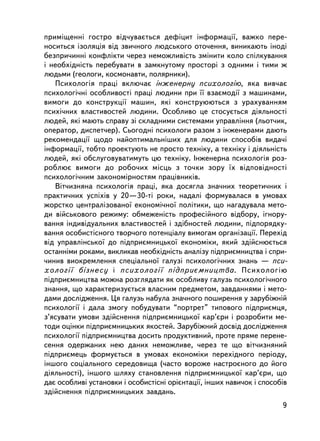 ïðèìiùåííi ãîñòðî âiä÷óâàºòüñÿ äåôiöèò iíôîðìàöi¿, âàæêî ïåðå-
íîñèòüñÿ içîëÿöiÿ âiä çâè÷íîãî ëþäñüêîãî îòî÷åííÿ, âèíèêàþòü iíîäi
áåçïðè÷èííi êîíôëiêòè ÷åðåç íåìîæëèâiñòü çìiíèòè êîëî ñïiëêóâàííÿ
i íåîáõiäí³ñòü ïåðåáóâàòè â çàìêíóòîìó ïðîñòîði ç îäíèìè i òèìè æ
ëþäüìè (ãåîëîãè, êîñìîíàâòè, ïîëÿðíèêè).
   Ïñèõîëîãiÿ ïðàöi âêëþ÷àº iíæåíåðíó ïñèõîëîãiþ, ÿêà âèâ÷àº
ïñèõîëîãi÷íi îñîáëèâîñòi ïðàöi ëþäèíè ïðè ¿¿ âçàºìîäi¿ ç ìàøèíàìè,
âèìîãè äî êîíñòðóêöi¿ ìàøèí, ÿêi êîíñòðóþþòüñÿ ç óðàõóâàííÿì
ïñèõi÷íèõ âëàñòèâîñòåé ëþäèíè. Îñîáëèâî öå ñòîñóºòüñÿ äiÿëüíîñòi
ëþäåé, ÿêi ìàþòü ñïðàâó çi ñêëàäíèìè ñèñòåìàìè óïðàâëiííÿ (ëüîò÷èê,
îïåðàòîð, äèñïåò÷åð). Ñüîãîäíi ïñèõîëîãè ðàçîì ç iíæåíåðàìè äàþòü
ðåêîìåíäàöi¿ ùîäî íàéîïòèìàëüí³øèõ äëÿ ëþäèíè ñïîñîá³â âèäà÷i
iíôîðìàöi¿, òîáòî ïðîåêòóþòü íå ïðîñòî òåõíiêó, à òåõíiêó i äiÿëüíiñòü
ëþäåé, ÿêi îáñëóãîâóâàòèìóòü öþ òåõíiêó. Iíæåíåðíà ïñèõîëîãiÿ ðîç-
ðîáëþº âèìîãè äî ðîáî÷èõ ìiñöü ç òî÷êè çîðó ¿õ âiäïîâiäíîñòi
ïñèõîëîãi÷íèì çàêîíîìiðíîñòÿì ïðàö³âíèêiâ.
   Âiò÷èçíÿíà ïñèõîëîãiÿ ïðàöi, ÿêà äîñÿãëà çíà÷íèõ òåîðåòè÷íèõ i
ïðàêòè÷íèõ óñïiõiâ ó 20—30-ò³ ðîêè, íàäàëi ôîðìóâàëàñÿ â óìîâàõ
æîðñòêî öåíòðàëiçîâàíî¿ åêîíîìi÷íî¿ ïîëiòèêè, ùî íàãàäóâàëà ìåòî-
äè âiéñüêîâîãî ðåæèìó: îáìåæåíiñòü ïðîôåñiéíîãî âiäáîðó, iãíîðó-
âàííÿ iíäèâiäóàëüíèõ âëàñòèâîñòåé i çäiáíîñòåé ëþäèíè, ï³äïîðÿäêó-
âàííÿ îñîáèñòiñíîãî òâîð÷îãî ïîòåíöiàëó âèìîãàì îðãàíiçàöi¿. Ïåðåõiä
âiä óïðàâëiíñüêî¿ äî ïiäïðèºìíèöüêî¿ åêîíîìiêè, ÿêèé çäiéñíþºòüñÿ
îñòàííiìè ðîêàìè, âèêëèêàâ íåîáõiäíiñòü àíàëiçó ïiäïðèºìíèöòâà i ñïðè-
÷èíèâ âèîêðåìëåííÿ ñïåöiàëüíî¿ ãàëóç³ ïñèõîëîãi÷íèõ çíàíü — ïñè-
õîëîã³¿ á³çíåñó i ïñèõîëîãi¿ ïiäïðèºìíèöòâà. Ïñèõîëîãiþ
ïiäïðèºìíèöòâà ìîæíà ðîçãëÿäàòè ÿê îñîáëèâó ãàëóçü ïñèõîëîãi÷íîãî
çíàííÿ, ùî õàðàêòåðèçóºòüñÿ âëàñíèì ïðåäìåòîì, çàâäàííÿìè i ìåòî-
äàìè äîñëiäæåííÿ. Öÿ ãàëóçü íàáóëà çíà÷íîãî ïîøèðåííÿ ó çàðóáiæíié
ïñèõîëîãi¿ i äàëà çìîãó ïîáóäóâàòè “ïîðòðåò” òèïîâîãî ïiäïðèºìöÿ,
ç’ÿñóâàòè óìîâè çäiéñíåííÿ ïiäïðèºìíèöüêî¿ êàð’ºðè i ðîçðîáèòè ìå-
òîäè îöiíêè ïiäïðèºìíèöüêèõ ÿêîñòåé. Çàðóáiæíèé äîñâiä äîñëiäæåííÿ
ïñèõîëîãi¿ ïiäïðèºìíèöòâà äîñèòü ïðîäóêòèâíèé, ïðîòå ïðÿìå ïåðåíå-
ñåííÿ îäåðæàíèõ íåþ äàíèõ íåìîæëèâå, ÷åðåç òå ùî âiò÷èçíÿíèé
ïiäïðèºìåöü ôîðìóºòüñÿ â óìîâàõ åêîíîìiêè ïåðåõiäíîãî ïåðiîäó,
iíøîãî ñîöiàëüíîãî ñåðåäîâèùà (÷àñòî âîðîæå íàñòðîºíîãî äî éîãî
äiÿëüíîñòi), iíøîãî øëÿõó ñòàíîâëåííÿ ïiäïðèºìíèöüêî¿ êàð’ºðè, ùî
äàº îñîáëèâi óñòàíîâêè i îñîáèñòiñíi îðiºíòàöi¿, iíøèõ íàâè÷îê i ñïîñîáiâ
çäiéñíåííÿ ïiäïðèºìíèöüêèõ çàâäàíü.
                                                                       9
 