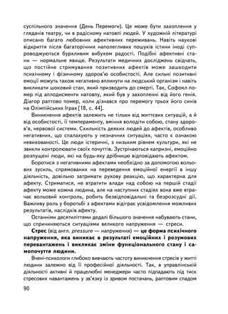 ñóñïiëüíîãî çíà÷åííÿ (Äåíü Ïåðåìîãè). Öå ìîæå áóòè çàõîïëåííÿ ó
ãëÿäà÷iâ òåàòðó, ÷è â ðàäiñíîìó íàòîâïi ëþäåé. Ó õóäîæíié ëiòåðàòóði
îïèñàíî áàãàòî ëþáîâíèõ àôåêòèâíèõ ïåðåæèâàíü. Íàâiòü íàóêîâi
âiäêðèòòÿ ïiñëÿ áàãàòîði÷íèõ íàïîëåãëèâèõ ïîøóêiâ iñòèíè iíîäi ñóï-
ðîâîäæóþòüñÿ áóðõëèâèì âèáóõîì ðàäîñòi. Ïîäiáíi àôåêòèâíi ñòà-
íè — íîðìàëüíå ÿâèùå. Ðåçóëüòàòè ìåäè÷íèõ äîñëiäæåíü ñâiä÷àòü,
ùî ïîñòiéíå ñòðèìóâàííÿ ïîçèòèâíèõ àôåêòiâ ìîæå çàøêîäèòè
ïñèõi÷íîìó i ôiçè÷íîìó çäîðîâ’þ îñîáèñòîñòi. Àëå ñèëüíi ïîçèòèâíi
åìîöi¿ ìîæóòü òàêîæ íåãàòèâíî âïëèíóòè íà ëþäñüêèé îðãàíiçì i íàâiòü
âèêëèêàòè øîêîâèé ñòàí, ÿêèé ïðèçâîäèòü äî ñìåðòi. Òàê, Ñîôîêë ïî-
ìåð ïiä àïëîäèñìåíòè íàòîâïó, ÿêèé áóâ ó çàõîïëåííi âiä éîãî ãåíiÿ.
Äiàãîð ðàïòîâî ïîìåð, êîëè äiçíàâñÿ ïðî ïåðåìîãó òðüîõ éîãî ñèíiâ
íà Îëiìïiéñüêèõ Iãðàõ [18, ñ. 44].
    Âèíèêíåííÿ àôåêòiâ çàëåæèòü íå òiëüêè âiä æèòòºâèõ ñèòóàöié, à é
â³ä îñîáèñòîñòi, ¿¿ òåìïåðàìåíòó, âìiííÿ âîëîäiòè ñîáîþ, ñòàíó çäîðî-
â’ÿ, íåðâîâî¿ ñèñòåìè. Ñõèëüíiñòü äåÿêèõ ëþäåé äî àôåêòiâ, îñîáëèâî
íåãàòèâíèõ, ùî ñïàëàõóþòü ó íåçíà÷íèõ ñèòóàöiÿõ, ÷àñòî º îçíàêîþ
íåâèõîâàíîñòi. Öå ëþäè iñòåðè÷íi, ç íèçüêèì ð³âíåì êóëüòóðè, ÿêi íå
çâèêëè êîíòðîëþâàòè ñâî¿õ ïî÷óòò³â. Çóñòði÷àþòüñÿ êàïðèçíi, åìîöiéíî
ðîçïóùåíi ëþäè, ÿêi íà áóäü-ÿêó äðiáíèöþ âiäïîâiäàþòü àôåêòîì.
    Áîðîòèñÿ ç íåãàòèâíèìè àôåêòàìè íåîáõiäíî çà äîïîìîãîþ âîëüî-
âèõ çóñèëü, ñïðÿìîâàíèõ íà ïåðåâåäåííÿ åìîöiéíî¿ åíåðãi¿ â iíøó
äiÿëüíiñòü, äîâiëüíî çàòðèìàòè ðóõîâó ðåàêöiþ, ùî õàðàêòåðíà äëÿ
àôåêòó. Ñòðèìàòèñÿ, íå âòðàòèòè âëàäè íàä ñîáîþ íà ïåðøié ñòàäi¿
àôåêòó ìîæå êîæíà ëþäèíà, àëå íà íàñòóïíèõ ñòàäiÿõ âîíà âæå âòðà-
÷àº âîëüîâèé êîíòðîëü, ðîáèòü áåçâiäïîâiäàëüíi òà áåçðîçñóäíi äi¿.
Âàæëèâó ðîëü ó áîðîòüái ç àôåêòàìè âiäiãðàº óñâiäîìëåííÿ ìîæëèâèõ
ðåçóëüòàòiâ, íàñëiäêiâ àôåêòó.
    Îñòàííiìè äåñÿòèëiòòÿìè äåäàë³ áiëüøîãî çíà÷åííÿ íàáóâàþòü ñòàíè,
ùî ñïðè÷èíÿþòüñÿ ñèòóàöiÿìè âåëèêîãî íàïðóæåííÿ — ñòðåñè.
    Ñòðåñ (â³ä àíãë. pressure — íàïðóæåííÿ) — öå ôîðìà ïñèõi÷íîãî
íàïðóæåííÿ, ÿêà âèíèêàº â ðåçóëüòàòi åìîöiéíèõ i ðîçóìîâèõ
ïåðåâàíòàæåíü i âèêëèêàº çìiíè ôóíêöiîíàëüíîãî ñòàíó i ñà-
ìîïî÷óòòÿ ëþäèíè.
    Â÷åíi-ïñèõîëîãè ãëèáîêî âèâ÷àþòü ÷àñòîòó âèíèêíåííÿ ñòðåñiâ ó æèòòi
ëþäèíè çàëåæíî âiä ¿¿ ïðîôåñiéíî¿ äiÿëüíîñòi. Òàê, â óïðàâëiíñüê³é
äiÿëüíîñòi àêòèâíi é ïðàöåëþáíi ìåíåäæåðè ÷àñòî ïiäïàäàþòü ïiä òèñê
ñòðåñîâèõ íàâàíòàæåíü ó çâ’ÿçêó iç çðèâîì ïîñòà÷àíü, ðàïòîâèì ñïàäîì
90
 