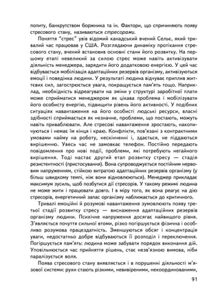 ïîïèòó, áàíêðóòñòâîì áîðæíèêà òà ií. Ôàêòîðè, ùî ñïðè÷èíÿþòü ïîÿâó
ñòðåñîâîãî ñòàíó, íàçèâàþòüñÿ ñòðåñîðàìè.
   Ïîíÿòòÿ “ñòðåñ” óâ³â âiäîìèé êàíàäñüêèé â÷åíèé Ñåëüº, ÿêèé òðè-
âàëèé ÷àñ ïðàöþâàâ ó ÑØÀ. Ðîçãëÿäàþ÷è äèíàìiêó ïðîòiêàííÿ ñòðå-
ñîâîãî ñòàíó, â÷åíèé âñòàíîâèâ îñíîâíi ñòàíè éîãî ðîçâèòêó. Íà ïåð-
øîìó åòàïi íåâåëèêèé çà ñèëîþ ñòðåñ ìîæå íàâiòü àêòèâiçóâàòè
äiÿëüíiñòü ìåíåäæåðà, çàðÿäèòè éîãî äîäàòêîâîþ åíåðãiºþ. Ó öåé ÷àñ
âiäáóâàºòüñÿ ìîáiëiçàöiÿ àäàïòàöiéíèõ ðåçåðâiâ îðãàíiçìó, àêòèâiçóþòüñÿ
åìîöi¿ i ïîâåäiíêà ëþäèíè. Ó ðåçóëüòàò³ ëþäèíà âiä÷óâàº ïðèïëèâ æèò-
òºâèõ ñèë, çàãîñòðþºòüñÿ óâàãà, ïîêðàùóºòüñÿ ïàì’ÿòü òîùî. Íàïðèê-
ëàä, íåîáõiäíiñòü âiäðåàãóâàòè íà çìiíè ó ñòðóêòóði çàðîáiòíî¿ ïëàòè
ìîæå ñïðèéìàòèñÿ ìåíåäæåðîì ÿê öiêàâà ïðîáëåìà i ìîáiëiçóâàòè
éîãî îñîáèñòó åíåðãiþ, ïiäâèùèòè ðiâåíü éîãî àêòèâíîñòi. Ó ïîäiáíèõ
ñèòóàöiÿõ íàâàíòàæåííÿ íà éîãî îñîáèñòi ëþäñüêi ðåñóðñè, âëàñíi
çäiáíîñòi ñïðèéìàºòüñÿ ÿê íåçíà÷íå, ïðîáëåìè, ùî ïîñòàþòü, ìîæóòü
íàâiòü ïðèâàáëþâàòè. Àëå ñòðåñîâi íàâàíòàæåííÿ çðîñòàþòü, íàêîïè-
÷óþòüñÿ i íåìàº ¿ì êiíöÿ i êðàþ. Êîíôëiêòè, ïîâ’ÿçàíi ç êîíòðàêòíèìè
óìîâàìè íàéìó íà ðîáîòó, íåñêií÷åííi i, çäàºòüñÿ, íå ïiääàþòüñÿ
âèðiøåííþ. Óâåñü ÷àñ íå çàìîâêàº òåëåôîí. Ïîñòiéíî ïåðåäàþòü
ïîâiäîìëåííÿ ïðî íîâi ïîäi¿, ïðîáëåìè, ÿêi ïîòðåáóþòü íåãàéíîãî
âèðiøåííÿ. Òîäi íàñòàº äðóãèé åòàï ðîçâèòêó ñòðåñó — ñòàäiÿ
ðåçèñòåíòíîñòi (ïðèñòîñóâàííÿ). Âîíà ñóïðîâîäæóºòüñÿ ïîñòiéíèì íåðâî-
âèì íàïðóæåííÿì, ñòiéêîþ âèòðàòîþ àäàïòàöiéíèõ ðåçåðâiâ îðãàíiçìó (ó
áiëüø øâèäêîìó òåìïi, íiæ âîíè âiäíîâëþþòüñÿ). Ìåíåäæåð ïðèêëàäàº
ìàêñèìóì çóñèëü, ùîá ïîçáóòèñÿ äi¿ ñòðåñîðiâ. Ó òàêîìó ðåæèìi ëþäèíà
íå ìîæå æèòè i ïðàöþâàòè äîâãî. I â ìiðó òîãî, ÿê âîíà ðåàãóº íà äiþ
ñòðåñîðiâ, åíåðãåòè÷íèé çàïàñ îðãàíiçìó íàáëèæàºòüñÿ äî êðèòè÷íîãî.
   Òðèâàëi åìîöiéíi é ðîçóìîâi íàâàíòàæåííÿ çóìîâëþþòü ïîÿâó òðå-
òüî¿ ñòàäi¿ ðîçâèòêó ñòðåñó — âèñíàæåííÿ àäàïòàöiéíèõ ðåçåðâiâ
îðãàíiçìó ëþäèíè. Ïñèõi÷íå íàïðóæåííÿ äîñÿãàº íàéâèùîãî ðiâíÿ.
Ç’ÿâëÿºòüñÿ ïî÷óòòÿ ñèëüíî¿ âòîìè, ðiçêî ïîãiðøóºòüñÿ ôiçè÷íà i îñîá-
ëèâî ðîçóìîâà ïðàöåçäàòíiñòü. Çìåíøóþòüñÿ îáñÿã i êîíöåíòðàöiÿ
óâàãè, íåäîñòàòíüî äîáðå âiäáóâàþòüñÿ ¿¿ ðîçïîäië i ïåðåêëþ÷åííÿ.
Ïîãiðøóºòüñÿ ïàì’ÿòü: ëþäèíà ìîæå çàáóâàòè ïîðÿäîê âèêîíàííÿ äié.
Óïîâiëüíþºòüñÿ ÷àñ ïðèéíÿòòÿ ðiøåíü, ñòàº íåçâ’ÿçíîþ âèìîâà, íiáè
ïàðàëiçóºòüñÿ âîëÿ.
   Ïîÿâà ñòðåñîâîãî ñòàíó âèÿâëÿºòüñÿ i â ïîðóøåííi äiÿëüíîñòi ì’ÿ-
çîâî¿ ñèñòåìè: ðóõè ñòàþòü ðiçêèìè, íåâèâiðåíèìè, íåêîîðäèíîâàíèìè,
                                                                    91
 