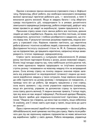Îäíiºþ ç îñíîâíèõ ïðè÷èí âèíèêíåííÿ ñòðåñîâîãî ñòàíó º äåôiöèò
÷àñó. Íàïðèêëàä, îáñÿã ðîáîòè, ÿêó íåîáõiäíî âèêîíóâàòè ìåíåäæåðó
âåëèêî¿ îðãàíiçàöi¿ ïðîòÿãîì ðîáî÷îãî äíÿ, — âåëè÷åçíèé, à òåìï ¿¿
âèêîíàííÿ äîñèòü âèñîêèé. ßêùî æ çàâäàíü áàãàòî i ñëiä çáåðiãàòè
ñóâîðó ïîñëiäîâíiñòü äié, êîîðäèíóâàòè ¿õ â óìîâàõ äèíàìi÷íîãî
çîâíiøíüîãî ñåðåäîâèùà (íàïðèêëàä, ðîáîòà îïåðàòîðà), äåôiöèò ÷àñó
ìîæå ïðèçâåñòè äî àâàði¿ íà âèðîáíèöòâi, òðàâìè ïðàö³âíèêiâ òà ií.
    Ïðè÷èíîþ ñòðåñó ìîæå ñòàòè çâè÷êà ðîáèòè âñå ïîñïiõîì, äåÿêèì
ëþäÿì öå íàâiòü ïîäîáàºòüñÿ. Ëþäèíà, ÿêà ïîñòiéíî ïîñïiøàº, íå ìîæå
çîñåðåäèòèñÿ, çóïèíèòèñÿ i ãëèáîêî ðîçiáðàòèñÿ â çàâäàííÿõ, ùî ñòî-
ÿòü ïåðåä íåþ. Ó ðåçóëüòàòi âèíèêàº ðîçóìîâà ïåðåâòîìà, ëþäèíà âõî-
äèòü ó ñòðåñîâèé ñòàí. Êåðiâíèê ïîâèíåí ïàì’ÿòàòè, ùî íåðèòìi÷íà
ðîáîòà ôiçè÷íî i ïñèõi÷íî îñëàáëþº ëþäåé, ñïðè÷èíþº ãëèáîêèé ñòðåñ.
Äîñëiäæåííÿ ²íñòèòóòó ñîöiàëüíî¿ ãiãiºíè iì. Ì. À. Ñåìàøêà ñâ³ä÷àòü,
ùî íà ïiäïðèºìñòâàõ, äå ïðàöþþòü íåðèòì³÷íî, íàïðèêiíöi ìiñÿöÿ çàõâî-
ðþâàíiñòü ³ñòîòíî ïåðåâèùóº ñåðåäíüîìiñÿ÷íó.
    Ñòðåñè ÷àñòî âèíèêàþòü ó ñèòóàöiÿõ íåâèçíà÷åíîñòi. Â óìîâàõ
ðèíêó ïîñòiéíèì ïàðòíåðîì áiçíåñó º ðèçèê, ðèçèê ìîæëèâî¿ íåâäà÷i.
Áiçíåñ iíîäi íàãàäóº àçàðòíó ãðó, òîìó íàéáiëüøèõ óñïiõiâ äîñÿãàº òîé,
õòî ìîæå îäíî÷àñíî òâåðåçî ïðîðàõóâàòè ÷è iíòó¿òèâíî âèçíà÷èòè
ñòóïiíü ðèçèêó i íåçâàæàþ÷è íà ìîæëèâó íåâäà÷ó ïiòè íà âèïðàâäàíèé
ðèçèê. Ñèëà âïëèâó ñòðåñó íà ïñèõiêó ëþäèíè çíà÷íîþ ìiðîþ çàëå-
æèòü âiä óñâiäîìëåíî¿ ÷è íåóñâiäîìëåíî¿ ãîòîâíîñòi ëþäèíè äî âèêî-
íàííÿ âèðîáíè÷èõ çàâäàíü ó òàêèõ ñèòóàöiÿõ. Iíîäi êåðiâíèê âèêëèêàº
äî ñåáå ïiäëåãëîãî íà äiëîâó ðîçìîâó i ïîïåðåäíüî íå ïîâiäîìëÿº, ç
ïðèâîäó ÷îãî âií öå ðîáèòü. Öå ââîäèòü ïðàö³âíèêà ó ñòàí ñòðåñó,
ñèëà ÿêîãî çàëåæèòü i âiä ñòèëþ óïðàâëiííÿ êåðiâíèêà (íàïðèêëàä,
ÿêùî âií äèêòàòîð, óïðàâëÿº çà äîïîìîãîþ ñòðàõó òà ïðèãíi÷åííÿ,
ñèëà ñòðåñó äîñèòü âåëèêà). Ó ëþäèíè âèíèêàº òðèâîãà, ¿¿ î÷iêóº ïîäiÿ,
ïðî ÿêó âîíà íå ìàº æîäíî¿ iíôîðìàöi¿. Ðîñiéñüêèé àäìiðàë Ìàêàðîâ,
ÿêèé áàãàòî çðîáèâ äëÿ ìîðàëüíî-ïñèõîëîã³÷íî¿ ï³äãîòîâêè ôëîòó,
ïèñàâ: “Ëþäèíà òàê ñòâîðåíà, ùî âîíà ïiäå íà ñìåðòü, ÿêùî íåáåçïåêà
¿é çíàéîìà, àëå ¿¿ ëÿêàº íàâiòü øóì âîäè ó òðþìi, ÿêùî âîíà äî öüîãî
íå çâèêëà”.
    Îäíà ç ïðè÷èí âèñîêî¿ çàðîáiòíî¿ ïëàòè ìåíåäæåðiâ — âèñîêèé ðiâåíü
âiäïîâiäàëüíîñòi, ÿêèé çóìîâëþº ïîñòiéíó äiþ ñòðåñó. Íàâiòü ïiñëÿ ðîáî-
÷îãî äíÿ ïiä ÷àñ âiäïî÷èíêó êåðiâíèê ïiäïðèºìñòâà íå ìîæå çâiëüíèòèñÿ
âiä âèðîáíè÷èõ òóðáîò ó ñâî¿õ äóìêàõ. Ðîáîòà ìåíåäæåðà, óïðàâëiíöÿ
                                                                    93
 