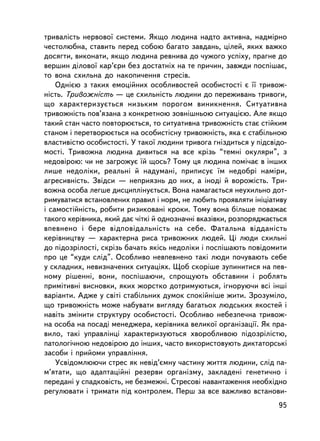 òðèâàëiñòü íåðâîâî¿ ñèñòåìè. ßêùî ëþäèíà íàäòî àêòèâíà, íàäì³ðíî
÷åñòîëþáíà, ñòàâèòü ïåðåä ñîáîþ áàãàòî çàâäàíü, ö³ëåé, ÿêèõ âàæêî
äîñÿãòè, âèêîíàòè, ÿêùî ëþäèíà ðåâíèâà äî ÷óæîãî óñïiõó, ïðàãíå äî
âåðøèí äiëîâî¿ êàð’ºðè áåç äîñòàòíiõ íà òå ïðè÷èí, çàâæäè ïîñïiøàº,
òî âîíà ñõèëüíà äî íàêîïè÷åííÿ ñòðåñiâ.
    Îäíiºþ ç òàêèõ åìîöiéíèõ îñîáëèâîñòåé îñîáèñòîñòi º ¿¿ òðèâîæ-
íiñòü. Òðèâîæíiñòü — öå ñõèëüíiñòü ëþäèíè äî ïåðåæèâàíü òðèâîãè,
ùî õàðàêòåðèçóºòüñÿ íèçüêèì ïîðîãîì âèíèêíåííÿ. Ñèòóàòèâíà
òðèâîæíiñòü ïîâ’ÿçàíà ç êîíêðåòíîþ çîâíiøíüîþ ñèòóàöiºþ. Àëå ÿêùî
òàêèé ñòàí ÷àñòî ïîâòîðþºòüñÿ, òî ñèòóàòèâíà òðèâîæíiñòü ñòàº ñòiéêèì
ñòàíîì i ïåðåòâîðþºòüñÿ íà îñîáèñòiñíó òðèâîæíiñòü, ÿêà º ñòàáiëüíîþ
âëàñòèâiñòþ îñîáèñòîñòi. Ó òàêî¿ ëþäèíè òðèâîãà ãíiçäèòüñÿ ó ïiäñâiäî-
ìîñòi. Òðèâîæíà ëþäèíà äèâèòüñÿ íà âñå êðiçü “òåìíi îêóëÿðè”, ç
íåäîâiðîþ: ÷è íå çàãðîæóº ¿é ùîñü? Òîìó öÿ ëþäèíà ïîìi÷àº â ³íøèõ
ëèøå íåäîëiêè, ðåàëüíi é íàäóìàíi, ïðèïèñóº ¿ì íåäîáði íàìiðè,
àãðåñèâíiñòü. Çâiäñè — íåïðèÿçíü äî íèõ, à iíîä³ é âîðîæiñòü. Òðè-
âîæíà îñîáà ëåãøå äèñöèïëiíóºòüñÿ. Âîíà íàìàãàºòüñÿ íåóõèëüíî äîò-
ðèìóâàòèñÿ âñòàíîâëåíèõ ïðàâèë i íîðì, íå ëþáèòü ïðîÿâëÿòè iíiöiàòèâó
i ñàìîñòiéíiñòü, ðîáèòè ðèçèêîâàíi êðîêè. Òîìó âîíà áiëüøå ïîâàæàº
òàêîãî êåðiâíèêà, ÿêèé äàº ÷iòêi é îäíîçíà÷íi âêàçiâêè, ðîçïîðÿäæàºòüñÿ
âïåâíåíî i áåðå âiäïîâiäàëüíiñòü íà ñåáå. Ôàòàëüíà âiääàíiñòü
êåðiâíèöòâó — õàðàêòåðíà ðèñà òðèâîæíèõ ëþäåé. Öi ëþäè ñõèëüíi
äî ïiäîçðiëîñòi, ñêðiçü áà÷àòü ÿêiñü íåäîëiêè i ïîñïiøàþòü ïîâiäîìèòè
ïðî öå “êóäè ñëiä”. Îñîáëèâî íåâïåâíåíî òàêi ëþäè ïî÷óâàþòü ñåáå
ó ñêëàäíèõ, íåâèçíà÷åíèõ ñèòóàöiÿõ. Ùîá ñêîðiøå çóïèíèòèñÿ íà ïåâ-
íîìó ðiøåííi, âîíè, ïîñïiøàþ÷è, ñïðîùóþòü îáñòàâèíè i ðîáëÿòü
ïðèìiòèâíi âèñíîâêè, ÿêèõ æîðñòêî äîòðèìóþòüñÿ, iãíîðóþ÷è âñi iíøi
âàðiàíòè. Àäæå ó ñâiòi ñòàáiëüíèõ äóìîê ñïîêiéíiøå æèòè. Çðîçóìiëî,
ùî òðèâîæíiñòü ìîæå íàáóâàòè âèãëÿäó áàãàòüîõ ëþäñüêèõ ÿêîñòåé i
íàâiòü çìiíèòè ñòðóêòóðó îñîáèñòîñòi. Îñîáëèâî íåáåçïå÷íà òðèâîæ-
íà îñîáà íà ïîñàäi ìåíåäæåðà, êåðiâíèêà âåëèêî¿ îðãàíiçàöi¿. ßê ïðà-
âèëî, òàêi óïðàâëiíöi õàðàêòåðèçóþòüñÿ õâîðîáëèâîþ ïiäîçðiëiñòþ,
ïàòîëîãi÷íîþ íåäîâiðîþ äî ³íøèõ, ÷àñòî âèêîðèñòîâóþòü äèêòàòîðñüêi
çàñîáè i ïðèéîìè óïðàâëiííÿ.
    Óñâiäîìëþþ÷è ñòðåñ ÿê íåâiä’ºìíó ÷àñòèíó æèòòÿ ëþäèíè, ñëiä ïà-
ì’ÿòàòè, ùî àäàïòàöiéíi ðåçåðâè îðãàíiçìó, çàêëàäåíi ãåíåòè÷íî i
ïåðåäàíi ó ñïàäêîâ³ñòü, íå áåçìåæíi. Ñòðåñîâi íàâàíòàæåííÿ íåîáõiäíî
ðåãóëþâàòè i òðèìàòè ïiä êîíòðîëåì. Ïåðø çà âñå âàæëèâî âñòàíîâè-
                                                                    95
 