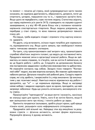 òè ìîìåíò — ïî÷àòîê äi¿ ñòðåñó, ÿêèé ñóïðîâîäæóºòüñÿ ÷àñòî òàêèìè
îçíàêàìè, ÿê íàäìiðíà äðàòiâëèâiñòü, îáðàçëèâiñòü, äåïðåñiÿ, ïîòÿã äî
ñïèðòíîãî, öèãàðîê, ïîðóøåííÿ ñíó òà ií., i ïðàâèëüíî çóñòðiòè éîãî.
ßêùî öüîãî íå ïåðåäáà÷èòè, ñòðåñ ïîãëèíå ëþäèíó. Ñòàòèñòèêà ñâiä÷èòü,
ùî ñåðåä êåðiâíèêiâ óñiõ ðàíãiâ 34 % ñòðàæäàþòü íà ñåðöåâî-ñóäèíí³
çàõâîðþâàííÿ, à ó âiöi 40–49 ðîêiâ áiëüø íiæ ó ïîëîâèíè ÷îëîâiêiâ-
êåðiâíèêiâ ñïîñòåð³ãàºòüñÿ ãiïåðòîíiÿ. ßêùî ëþäèíà óñâiäîìèëà, ùî
ïåðåáóâàº ó ñòàíi ñòðåñó, òî âîíà ïîâèííà äîòðèìóâàòèñÿ ïåâíîãî
ïëàíó äié.
    Ïî-ïåðøå, òðåáà âiäâiäàòè ëiêàðÿ i îòðèìàòè ÷iòêó êàðòèíó âëàñíî-
ãî çäîðîâ’ÿ.
    Ïî-äðóãå, ñëiä âñòàíîâèòè, ñêiëüêè ãîäèí ïîòðiáíî äëÿ íîðìàëüíî-
ãî, âiäòâîðþþ÷îãî ñíó. ßêùî öüîãî çàìàëî, ïðè íåîáõiäíîñòi ìîæíà
íàâiòü òèì÷àñîâî âæèâàòè ñíîòâîðíå.
    Ïî-òðåòº, ñëiä ïðîêîíòðîëþâàòè ñâî¿ âèòðàòè ÷àñó, ïðîàíàëiçóâàòè
ñëóæáîâi îáîâ’ÿçêè: âèäiëèòè ãîëîâíi, ùî âåäóòü äî ïîñòàâëåíî¿ ìåòè.
Ïðîäóìàòè ìîæëèâi çìiíè â îðãàíiçàöi¿ âëàñíî¿ ðîáîòè. ßêùî âè çàé-
ìàºòåñü íå ñâîºþ ñïðàâîþ, òî ç’ÿñóéòå, ÷èì âè õîò³ëè á çàéìàòèñüÿ, ÿê
âè öå áóäåòå ðîáèòè i ðîáiòü öå. Ñëiäêóéòå çà äîòðèìàííÿì áàëàíñó
ìiæ ïîñòàâëåíèìè çàâäàííÿìè i îñîáèñòèìè ìîæëèâîñòÿìè òà çäiáíîñòÿìè.
Íå âòðà÷àéòå êîíòðîëü íàä ñîáîþ. Çàíàäòî ïiçíî ãîâîðèòè “Êîíòðî-
ëþé ñåáå!” ëþäèíi, ÿêà âæå âòðàòèëà êîíòðîëü. Âií ïîâèíåí çäiéñíþâàòèñÿ
íàáàãàòî ðàíiøå. Äåòàëüíî ïëàíóéòå ñâié ðîáî÷èé äåíü. Ñêëàäiòü ïåðåëiê
ñïðàâ, ÿêi ñëiä çðîáèòè, i âèêðåñëþéòå ¿õ ó ìiðó âèêîíàííÿ. Öå âèêëèêà-
òèìå ó âàñ ïîçèòèâíi åìîöi¿. Íàâ÷iòüñÿ â÷àñíî âiäìîâèòèñÿ âiä ðîáîòè i
çðîçóìiéòå, ùî “íi” — öå íîðìàëüíà âiäïîâiäü. ßêùî æ íàñïðàâä³
íåìàº âèáîðó i çàâäàííÿ íàäõîäÿòü îäíå çà îäíèì, ïðèãàäàéòå, ùî âàì
çàãðîæóº íåáåçïåêà i áóäü-ùî óíèêíiòü îñòàííüîãî, âèñíàæóþ÷îãî åòà-
ïó ñòðåñó.
    Ïðîàíàëiçóéòå “ïðåòåíäåíòiâ” íà âàøå æèòòÿ i âèçíà÷iòü, íàñêiëüêè
âè çíà÷óùi îäèí äëÿ îäíîãî. Óÿâiòü, êîãî á âè õîòiëè áà÷èòè, ÿêùî á
âàì çàëèøèëîñÿ æèòè òðè ìiñÿöi, i ïî÷íiòü ðîáèòè öå çàðàç.
    Ïðèïèí³òü ïî÷óâàòèñÿ içîëüîâàíî, çðîáiòü ðiøó÷i êðîêè, ùîá êðàùå
ïiçíàòè êîëåã, ðîçøèðèòè êîëî íåôîðìàëüíîãî ñïiëêóâàííÿ.
    Ïðîäóìàéòå ñâié âiëüíèé ÷àñ. Íàéêðàùi ëiêè âiä åìîöiéíèõ òà ðîçó-
ìîâèõ ñòðåñiâ — ôiçè÷íà àêòèâíiñòü, àêòèâíi ôîðìè âiäïî÷èíêó.
Ïiäòðèìóéòå ôiçè÷íó é ðóõîâó àêòèâíiñòü.
96
 