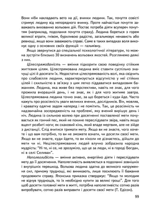 Âîíè í³áè íàêëàäàþòü âåòî íà äi¿, â÷èíêè ëþäèíè. Òàê, ïî÷óòòÿ ñîâiñòi
ñòðèìóº ëþäèíó âiä íåïîðÿäíîãî â÷èíêó. Ïðîòå íàé÷àñòiøå ïî÷óòòÿ çà-
âàæàþòü âèõîâàííþ âîëüîâèõ äié. Ïîñòàº ïîòðåáà äiÿòè âñóïåðå÷ ïî÷óò-
òÿì (íàïðèêëàä, ïîäîëàííÿ ïî÷óòòÿ ñòðàõó). Ëþäèíà áîðåòüñÿ ç ãîðåì
âåëèêî¿ âòðàòè, ãíiâîì, áóðõëèâîþ ðàäiñòþ, çàãàëüìîâóº íåíàâèñòü àáî
ðåâíîùi, ÿêùî âîíè çàâàæàþòü ñïðàâi. Ñàìå â òàêèõ âèïàäêàõ âîëÿ âèêî-
íóº îäíó ç îñíîâíèõ ñâî¿õ ôóíêöié — ãàëüìiâíó.
    ßêùî çâåðíóòèñÿ äî ñïåöiàëüíî¿ ïñèõîëîãi÷íî¿ ëiòåðàòóðè, òî ìîæ-
íà çóñòðiòè áëèçüêî 30 âèçíà÷åíü âîëüîâèõ ÿêîñòåé. Ðîçãëÿíåìî äåÿêi
ç íèõ.
    Öiëåñïðÿìîâàíiñòü — âìiííÿ ïiäêîðèòè ñâîþ ïîâåäiíêó ñòiéêèì
æèòòºâèì öiëÿì. Öiëåñïðÿìîâàíà ëþäèíà âìiº ñòàâèòè ñóñïiëüíî çíà-
÷óù³ öië³ é äîñÿãàòè ¿õ. Íåäîñòàòíÿ öiëåñïðÿìîâàíiñòü âîëi, ÿêà ñâiä÷èòü
ïðî ñëàáîâiëëÿ ëþäèíè, õàðàêòåðèçóºòüñÿ âiäñóòíiñòþ ó íå¿ ñòiéêèõ
öiëåé i ñõèëüíiñòþ â çâ’ÿçêó ç öèì ëåãêî ïiääàâàòèñÿ âèïàäêîâèì áà-
æàííÿì. Ëþäèíà, ÿêà æèâå áåç ïåðñïåêòèâè, íàâiòü íå çíàº, äëÿ ÷îãî
ïðîæèëà â÷îðàøíié äåíü, i íå çíàº, ÿê i äëÿ ÷îãî æèòèìå çàâòðà.
Öiëåñïðÿìîâàíà ëþäèíà òî÷íî çíàº, çà ùî áîðåòüñÿ i êóäè éäå. ×àñòî
êàæóòü ïðî ðîçñiÿíiñòü óâàãè âåëèêèõ â÷åíèõ, äîñëiäíèêiâ. Âií, ìîâëÿâ,
i êðàâàòêó îäÿãíå çàäîì íàïåðåä i íå ïîìiòèòü. Òàê, öå ðîçñiÿíiñòü ÷è
íàäçâè÷àéíà çîñåðåäæåíiñòü íà ïðîáëåìi, ÿêó â÷åíèé âèðiøóº äåíü i
íi÷. Ëþäèíà ³ç ñèëüíîþ âîëåþ ïðè äîñÿãíåííi ïîñòàâëåíî¿ ìåòè ïî÷ó-
âàºòüñÿ ÿê ãîí÷èé ïåñ, ÿêèé íå ïîêèíå ïåðåñëiäóâàòè çâiðà, íàâiòü ÿêùî
âùåíò ðîçáèòi íîãè; ÿê ñêàêîâèé êiíü, ÿêèé âïàäå ìåðòâèì, àëå íå çiéäå
ç äèñòàíöi¿. Ñëiä â÷èòèñÿ òðèìàòè ìåòó. ßêùî âè íå çíàºòå, ÷îãî õî÷å-
òå i ùî âàì ïîòðiáíî, òî âè íå çìîæåòå âçíàòè, ÷è äîñÿãëè ñâîº¿ ìåòè.
ßêùî âè íå çíàºòå, êóäè éäåòå, òî âè íiêîëè íå äiçíàºòåñü, äiéøëè äî
ìåòè ÷è íi. Íåöiëåñïðÿìîâàíèõ ëþäåé âëó÷íî çîáðàçèëà íàðîäíà
ìóäðiñòü: “Íi òå, íi ñå, íå çðîçóìiëî, ùî öå çà ëþäè, íi â ãîðîäi Áîãäàí,
íi â ñåëi Ñåëèâàí”.
    Íàïîëåãëèâiñòü — âìiííÿ àêòèâíî, åíåðãiéíî äiÿòè i ïåðåñëiäóâàòè
ìåòó äî ¿¿ äîñÿãíåííÿ. Íàïîëåãëèâiñòü âèÿâëÿºòüñÿ â ïîäîëàííi çîâíiøíiõ
i âíóòðiøíiõ ïåðåøêîä. Âîëüîâà ëþäèíà çäàòíà äî âåëèêîãî íàïðóæåí-
íÿ ñèë, ïðè÷îìó òðóäíîùi, ÿêi âèíèêàþòü, ëèøå ïîñèëþþòü ¿¿ áàæàííÿ
ïðîäîâæèòè ñïðàâó. ßïîíñüêà ïðèêàçêà ñòâåðäæóº: “ßêùî òè ìîëîäèì
íå âiä÷óâ òðóäíîùiâ, òî ¿õ íåîáõiäíî êóïèòè çà âåëèêi ãðîøi”. Äëÿ òîãî
ùîá äîñÿãòè ãîëîâíî¿ ìåòè â æèòòi, ïîòðiáíà íàïîëåãëèâiñòü: ñîòíþ ðàç³â
âèïðîáóâàòè, ñîòíþ ðàç³â âèïðàâèòè i äîñÿãòè ñâîº¿ ìåòè (Ò. Åäiñîí).
                                                                      99
 
