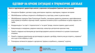 Odgovor na krizne situacije i
traumaticne dogadjaje
Улога и одговорност директора школе у кризним ситуацијама (кризни тим у школи)
• Иницијални брифинг, договор о раду, делегирање задатака, надгледање, подршка све време
• Обезбеђивање осећања сигурности и безбедности у простору у коме се десила криза
• Обезбеђивање пружања Прве Психолошке Помоћи, скенирање директно угрожених, идентификовање
оних којима је потребна стручнија помоћ, пружање основних услуга и упућивање на даљу подршку ако
треба
• Координација и ‘на горе’ и ‘хоризонтално’ и ‘на доле’ (влада, локални сервиси, друге школе)
• Комуникација са медијима, редовни извештаји, извештаји централном кризном тиму
• Помоћ и подршка наставницима да прилагоде редовне школске активности са циљем психолошког
опоравка
• Помоћ и подршка родитељима да разговарају са децом о догађају, помогну им да се врате у „нормалу“
али и да се они побрину о себи
• Планирање активности средњег и дугорочног трајања за враћање у „нормалу“ и рутину
 