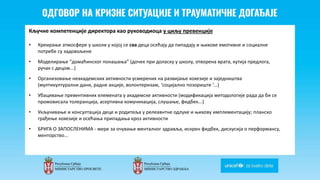 Odgovor na krizne situacije i
traumaticne dogadjaje
Кључне компетенције директора као руководиоца у циљу превенције
• Креирање атмосфере у школи у којој се сва деца осећају да пипадају и њихове емотивне и социалне
потребе су задовољене
• Моделирање “домаћинског понашања” (дочек при доласку у школу, отворена врата, кутија предлога,
ручак с децом...)
• Организовање неакадемских активности усмерених на развијање кохезије и заједништва
(мултикултурални дани, радне акције, волонтеризам, ‘социјално позориште ‘...)
• Убацивање превентивних елемената у академске активности (модификација методологије рада да би се
промовисала толеранција, асертивна комуникација, слушање, фидбек...)
• Укључивање и консултација деце и родитеља у релеавнтне одлуке и њихову имплементацију; планско
грађење кохезије и осећања припадања кроз активности
• БРИГА О ЗАПОСЛЕНИМА - мере за очување менталног здравља, искрен фидбек, дискусија о перформансу,
менторство...
 