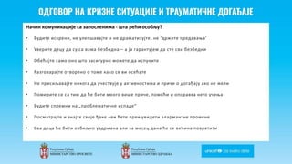 Odgovor na krizne situacije i
traumaticne dogadjaje
Начин комуникације са запосленима - шта рећи особљу?
• Будите искрени, не улепшавајте и не драматизујте, не ‘држите предавања’
• Уверите децу да су са вама безбедна – а ја гарантујем да сте сви безбедни
• Обећајте само оно што засигурно можете да испуните
• Разговарајте отворено о томе како се ви осећате
• Не присиљавајте никога да учествује у активностима и причи о догађају ако не жели
• Помирите се са тим да ће бити много више приче, помоћи и опоравка него учења
• Будите спремни на „проблематичне испаде“
• Пoсматрајте и знајте своје ђаке –ви ћете први увидети алармантне промене
• Сва деца ће бити озбиљно уздрмана али за месец дана ће се већина повратити
 