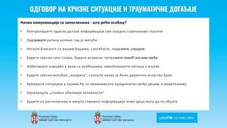Odgovor na krizne situacije i
traumaticne dogadjaje
Начин комуникације са запосленима - шта рећи особљу?
• Контролишите одакле долазе информације сви заједно спречавамо гласине
• Одржавајте рутину колико год је могуће
• Негујте блискост са вашим ђацима, саосећајте, подржите, слушајте
• Будите свесни свог стања, будите искрени, потражите помоћ ако вам треба
• Избегавајте наредбе у вези са осећањима, преобликујете питања у изјаве
• Будите свесни могућих „окидача“, сазнајте какво је било директно искуство ђака
• Креирајте ситуације у којима ће се промовисати заједништво међу децом и родитељима
• Организујте „спомен обележје активности“
• Будите на располагању и имајте спремне информације коме деца могу да се обрате
 
