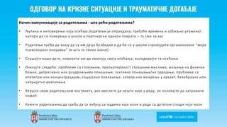 Odgovor na krizne situacije i
traumaticne dogadjaje
Начин комуникације са родитељима - шта рећи родитељима?
• Љутина и неповерење коју осећају родитељи је оправдана, требаће времена и озбиљно уложеног
напора да се поверење у школе и партнерски односи поврате – ту смо за вас
• Родитељи треба да знају да су им деца безбедна и да ће се у школи спроводити организоване “мере
психолошког опоравка” (и шта то тачно значи)
• Слушајте ваше дете, помозите им да именују своја осећања, валидирајте та осећања
• Очекујте следеће: проблеме са спавањем, преокупираност страшним мислима, жаљење на физичке
бољке, депресивно или раздражљиво понашање, захтевно понашање/не одвајање, проблеме са
апетитом или концентрацијом, социјално повлачење, затвор или мокрење у кревет, безобразно или
непријатно реаговање
• Верујте свом родитељском инстинкту, ако мислите да нешто није у реду, не оклевајте да затражите
помоћ
• Кажите родитељима да треба да се виђају са људима које воле и раде са дететом ствари које воли
 