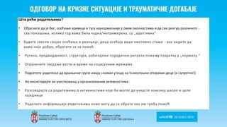 Odgovor na krizne situacije i
traumaticne dogadjaje
Шта рећи родитељима?
• Објасните да је бес, осећање кривице и туга најнормалније у овим околностима и да сви реагују различито -
сва понашања, колико год вама била чудна/непримерена, су „адаптивна“
• Будите свесни својих осећања и реакција; деца осећају ваше емотивно стање - ако видите да
вама није добро, обратите се за помоћ
• Рутина, предвидљивост, структура, уобичајени породични ритуали помажу повратку у „нормалу “
• Ограничите гледање вести и време на социјалним мрежама
• Подсетите родитеље да вршњачке групе имају снажан утицај на психолошки опоравак деце (и супротно!)
• Не инсистирајте на учествовању у организованим активностима
• Разговарајте са родитељима о активностима које би могле да учврсте кохезију школе и целе
заједнице
• Поделите информације родитељима коме могу да се обрате ако им треба помоћ
 