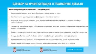Odgovor na krizne situacije i
traumaticne dogadjaje
Начин комуникације са ученицима - шта рећи деци?
• Безрезервно уверите децу да су безбедна и на сигурном са вама
• Контролишите одакле долазе информације и пазите на гласине
• Слушајте, валидирајте осећања деце, придружите се жалости и учествујте у „спомен обележје
активностима“
• Запамтите, деца ће се заувек сећати вашег понашања, вођства, начина изражавања - како желите да
будете запамћени?
• Будите свесни сопственог стања, будите искрени, кратки, емпатични, смирени, негујући и заштитни
• У реду је рећи “не знам”, “нећемо моћи” - не обећавајте шта нећете моћи да испуните
• Креирајте ситуације у којима ће се промовисати заједништво међу децом и родитељима
• Будите на располагању и имајте спремне информације коме деца могу да се обрате
 