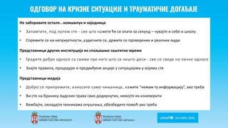 Odgovor na krizne situacije i
traumaticne dogadjaje
Не заборавите остале...комшилук и заједница
• Запамтите, под лупом сте - све што кажете ће се знати за секунд – чувајте и себе и школу
• Спремите се на непријатности, уздигните се, држите се проверених и реалних људи
Представници других институција из спољашње заштитне мреже
• Градите добре односе са свима пре него што се нешто деси - све се сведе на личне односе
• Знајте правила, процедуре и предвиђене акције у ситуацијама у којима сте
Представници медија
• Добро се припремите, износите само чињенице, кажите “немам ту информацију”, ако треба
• Ви сте на бранику људских права свих додирнутих, немојте их изневерити
• Вежбајте, овладајте техникама опуштања, обезбедите помоћ ако треба
 