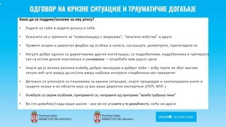 Odgovor na krizne situacije i
traumaticne dogadjaje
Како да се подрже/оснаже за ову улогу?
• Радите на себи и водите рачуна о себи
• Укључите се у тренинге за “комуникацију с медијима”, “вештинe вођства” и друге
• Тражите искрен и директан фидбек од особља и колега, саслушајте, размотрите, прилагодите се
• Негујте добре односе са директорима других институција, са подређенима, надређенима и третирајте
све са истом дозом поштовања и уважавања – затребаће вам једног дана
• Знајте да је велика разлика између доброг менаџера и доброг вође – вођу прате не због његове
титуле већ што верују да он/она имају најбоље интересе следбеника као приоритет
• Детаљно се упознајте са плановима за кризне ситуације, знајте процедуре и континуирано учите и
градите знање и из области које су ван ваше директне експертизе (ППП, ВПР..)
• Вежбајте са својим особљем, припремите се, направите од припреме “вежбе грађења тима”
• Ви сте домаћин/газда ваше школе - ако ви не улажете у то домаћинсто, неће ни други
 
