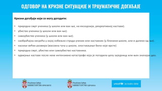 Odgovor na krizne situacije i
traumaticne dogadjaje
Кризни догађаји који се могу догодити:
• природна смрт ученика (у школи или ван ње, на екскурзији, рекреативној настави).
• убиство ученика (у школи или ван ње).
• самоубиство ученика (у школи или ван ње).
• саобраћајна несрећа у којој озбиљно страда ученик или наставник (у близини школе, али и далеко од ње).
• насиље већих размера (масовна туча у школи, злостављање било које врсте)
• природна смрт, убиство или самоубиство наставника.
• одвијање наставе после неке интензивне катастрофе која је погодила целу заједницу или њен значајан део.
 