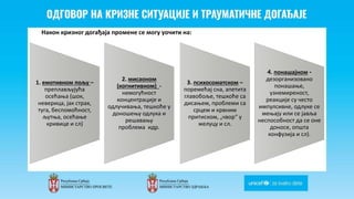 Odgovor na krizne situacije i
traumaticne dogadjaje
Након кризног догађаја промене се могу уочити на:
1. емотивном пољу –
преплављујућа
осећања (шок,
неверица, јак страх,
туга, беспомоћност,
љутња, осећање
кривице и сл)
2. мисаоном
(когнитивном) -
немогућност
концентрације и
одлучивања, тешкоће у
доношењу одлука и
решавању
проблема идр.
3. психосоматском –
поремећај сна, апетита
главобоље, тешкоће са
дисањем, проблеми са
срцем и крвним
притиском, „чвор“ у
желуцу и сл.
4. понашајном -
дезорганизовано
понашање,
узнемиреност,
реакције су често
импулсивне, одлуке се
мењају или се јавља
неспособност да се оне
доносе, општа
конфузија и сл).
 