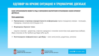 Odgovor na krizne situacije i
traumaticne dogadjaje
КАКО ОРГАНИЗОВАТИ ЖИВОТ И РАД У ОБРАЗОВНО-ВАСПИТНИМ УСТАНОВАМА НАКОН КРИЗНОГ
ДОГАЂАЈА:
Улога директора:
 Прикупљање и провера веродостојности информација преко поузданих извора - полиције,
породице, локалних институција и сл.
 Формирање Кризног тима:
- кључни чланови - директор, стручни сарадник и чланови колектива које директор изабере;
(број чланова не би требало да буде већи од 9)
 Континуирано информисање о догађају – свих запослених, родитеља, ученика
 