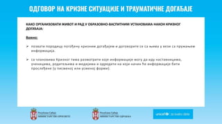 Odgovor na krizne situacije i
traumaticne dogadjaje
КАКО ОРГАНИЗОВАТИ ЖИВОТ И РАД У ОБРАЗОВНО-ВАСПИТНИМ УСТАНОВАМА НАКОН КРИЗНОГ
ДОГАЂАЈА:
Важно:
 позвати породицу погођену кризним догађајем и договорите се са њима у вези са пружањем
информација.
 са члановима Кризног тима размотрити које информације могу да иду наставницима,
ученицима, родитељима и медијима и одредити на који начин ће информације бити
прослеђене (у писменој или усменој форми).
 