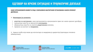 Odgovor na krizne situacije i
traumaticne dogadjaje
КАКО ОРГАНИЗОВАТИ ЖИВОТ И РАД У ОБРАЗОВНО-ВАСПИТНИМ УСТАНОВАМА НАКОН КРИЗНОГ
ДОГАЂАЈА:
 Неопходно је сачинити:
• упутство за наставнике, како организовати и реализовати први час након кризног догађаја,
• саопштење које ће се прочитати ученицима,
• обавештење које ће се упутити родитељима ученика,
• правила за контакт са медијима.
 Једина особа која може да контактира са медијима је директор (препорука писмено
обавештење).
 
