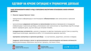 Odgovor na krizne situacije i
traumaticne dogadjaje
КАКО ОРГАНИЗОВАТИ ЖИВОТ И РАД У ОБРАЗОВНО-ВАСПИТНИМ УСТАНОВАМА НАКОН КРИЗНОГ
ДОГАЂАЈА:
 Кључни задаци Кризног тима:
- прикупљање информација и континуирано обавештавање свих запослених о кризном
догађају,
- организовање редовних састанака са запосленима (размена проверених и поузданих
информација о кризном догађају, упознавање свих запослених са тешкоћама које ће можда
имати наредних дана, од кога могу да потраже помоћ),
- координисање активности у школи у сарадњи са другим тимовима школе (тим за заштиту,
педагошки колегијум, одељењска већа…) и спољашњом мрежом заштите,
- припрема саопштења о кризном догађају – за наставнике, родитеље, ученике и медије.
- подршка запосленима у вези са организовањем и реализацијом наставних активности
(даља реализација образовно-васпитног процеса, наставни план).
 