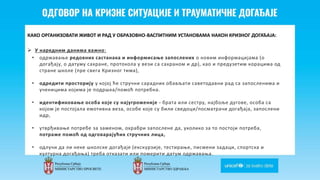 Odgovor na krizne situacije i
traumaticne dogadjaje
КАКО ОРГАНИЗОВАТИ ЖИВОТ И РАД У ОБРАЗОВНО-ВАСПИТНИМ УСТАНОВАМА НАКОН КРИЗНОГ ДОГАЂАЈА:
 У наредним данима важно:
• одржавање редовних састанака и информисање запослених о новим информацијама (о
догађају, о датуму сахране, протокола у вези са сахраном и др), као и предузетим корацима од
стране школе (пре свега Кризног тима),
• одредити просторију у којој ће стручни сарадник обављати саветодавни рад са запосленима и
ученицима којима је подршка/помоћ потребна.
• идентификовање особа које су најугроженије - брата или сестру, најбоље дугове, особа са
којом је постојала емотивна веза, особе које су били сведоци/посматрачи догађаја, запослени
идр,
• утврђивање потребе за заменом, охрабри запослене да, уколико за то постоји потреба,
потраже помоћ од одговарајућих стручних лица,
• одлучи да ли неке школске догађаје (екскурзије, тестирање, писмени задаци, спортска и
културна догађања) треба отказати или померити датум одржавања.
 