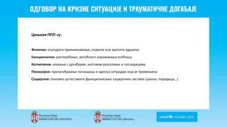Odgovor na krizne situacije i
traumaticne dogadjaje
Циљеви ППП су:
Физички: осигурати преживљавање, очувати или вратити здравље
Емоционални: растерећење, могућност изражавања осећања
Когнитивни: ношење с догађајем, његовим разлозима и последицама
Понашајни: прилагођавање понашања и односа ситуацији која је промењена
Социјални: поновно успоставити функционисање социјалних система (школа, породица...)
 