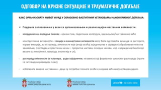 Odgovor na krizne situacije i
traumaticne dogadjaje
КАКО ОРГАНИЗОВАТИ ЖИВОТ И РАД У ОБРАЗОВНО-ВАСПИТНИМ УСТАНОВАМА НАКОН КРИЗНОГ ДОГАЂАЈА:
 Подршка запосленима у вези са организовањем и реализацијом наставних активности:
- координисана сарадња тимова - кризни тим, педагошки колегијум, одељењско/наставничко веће
- конструктивне активности - секција и ваннаставне активности могу бити од помоћи деци да се растерете,
изразе емоције, да истражују, активности које јачају осећај заједништва и сарадње (обрађивање тема на
занимљив, очигледан и практичан начин – пројектна настава, огледни часови, нпр. садржаје из биологије
везане за животиње, природу, екологију и сл);
- распоред активности се планира, ради заједнички, независно од формалног школског распореда (прати
се ситуација и ревидира план);
- избегавати замене наставника - деци су потребне познате особе са којима већ имају остварен однос.
 