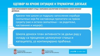 Odgovor na krizne situacije i
traumaticne dogadjaje
КАКО ОРГАНИЗОВАТИ ЖИВОТ И РАД У ОБРАЗОВНО-ВАСПИТНИМ УСТАНОВАМА НАКОН КРИЗНОГ
ДОГАЂАЈА:
Кризни тим школе уз подршку запослених израђује
саопштење које ће наставници прочитати на првом
сусрету (као и остала саопштења – за родитеље,
наставнике и медије).
Школа доноси план активности за даљи рад у
складу са проценом целокупног стања и
капацитета, уз континуирано праћење.
 