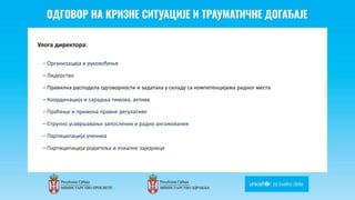 Odgovor na krizne situacije i
traumaticne dogadjaje
Улога директора:
– Организација и руковођење
– Лидерство
– Правилна расподела одговорности и задатака у складу са компетенцијама радног места
– Координација и сарадња тимова, актива
– Праћење и примена правне регулативе
– Стручно усавршавање запослених и радно ангажованих
– Партиципација ученика
– Партиципација родитеља и локалне заједнице
 