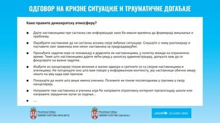 Odgovor na krizne situacije i
traumaticne dogadjaje
Како правите демократску атмосферу?
■ Дајте наставницима пре састанка све информације како би имали времена да формирају мишљење о
проблему
■ Охрабрите наставнике да на састанку искажу своје виђење ситуације. Слушајте о чему разговарају и
поставите свог заменика или неког наставника за председавајућег.
■ Пронађите задатке који се понављају и доделите их наставницима, у почетку можда на ограничено
време. Тиме што наставницима дајете већи увид у школску администрацију, допушта вам да се
фокусирате на важне задатке.
■ Изађите из канцеларије током великих и малих одмора и сретните се са својим наставницима и
ученицима. Не потцењујте оно што вам говоре у информалном контексту, јер наставници обично имају
нешто на уму када вам прилазе.
■ Покушајте да знате што више имена ученика. Позовите их током послеподнева у групама у своју
канцеларију.
■ Направите тим наставника и ученика који ће направити атрактивну интернет презентацију школе или
направите заједнички кутак за седење...
■ ...
 