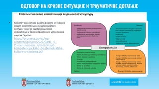 Odgovor na krizne situacije i
traumaticne dogadjaje
Референтни оквир компетенција за демократску културу
 Комитет министара Савета Европе је усвојио
модел компетенција за демократску
културу, чиме је одобрио њихово
коришћење у свим образовним установама
широм Европе.
https://prosveta.gov.rs/wp-
content/uploads/2022/04/D-13-
Primeri-primene-demokratskih-
kompetencija-Kako-do-demokratske-
kulture-u-skolama.pdf
 