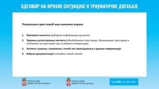 Odgovor na krizne situacije i
traumaticne dogadjaje
Психолошка прва помоћ има неколико корака:
1. Припрема помагача (добијање информација од школе)
2. Тријажа и успостављање контакта (обезбеђивање просторија, обележавање просторија и
упућивање на просторије где се обавља интервенција)
3. Активно слушање, смиривање, помоћ око превладавања и давање информација
4. Вођење документације (потребна помоћ школе)
 